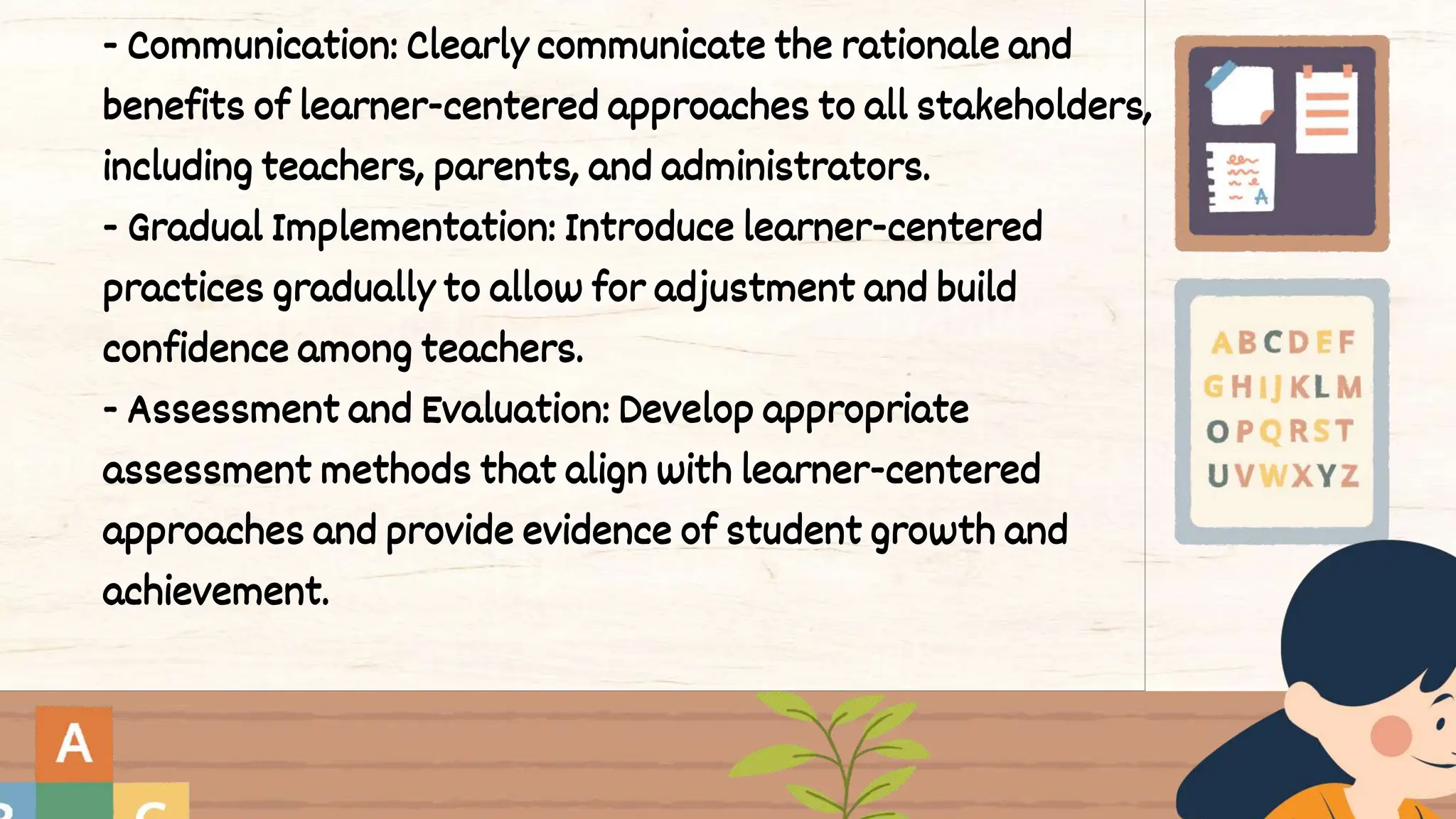 - Communication: Clearly communicate the rationale and
benefits of learner-centered approaches to all stakeholders,
including teachers, parents, and administrators.
- Gradual Implementation: Introduce learner-centered
practices gradually to allow for adjustment and build
confidence among teachers.
- Assessment and Evaluation: Develop appropriate
assessment methods that align with learner-centered
approaches and provide evidence of student growth and
achievement.
 