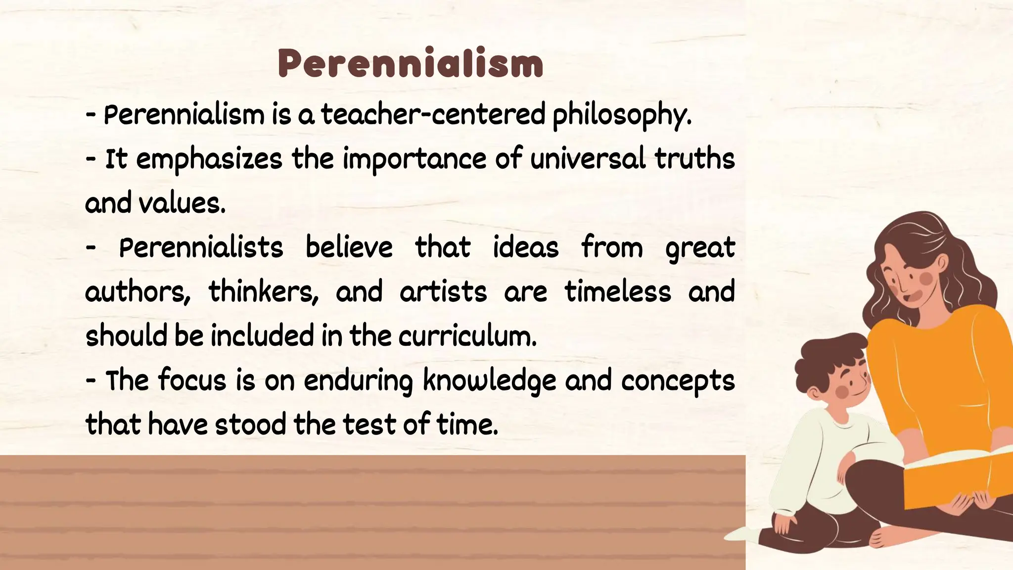 - Perennialism is a teacher-centered philosophy.
- It emphasizes the importance of universal truths
and values.
- Perennialists believe that ideas from great
authors, thinkers, and artists are timeless and
should be included in the curriculum.
- The focus is on enduring knowledge and concepts
that have stood the test of time.
 