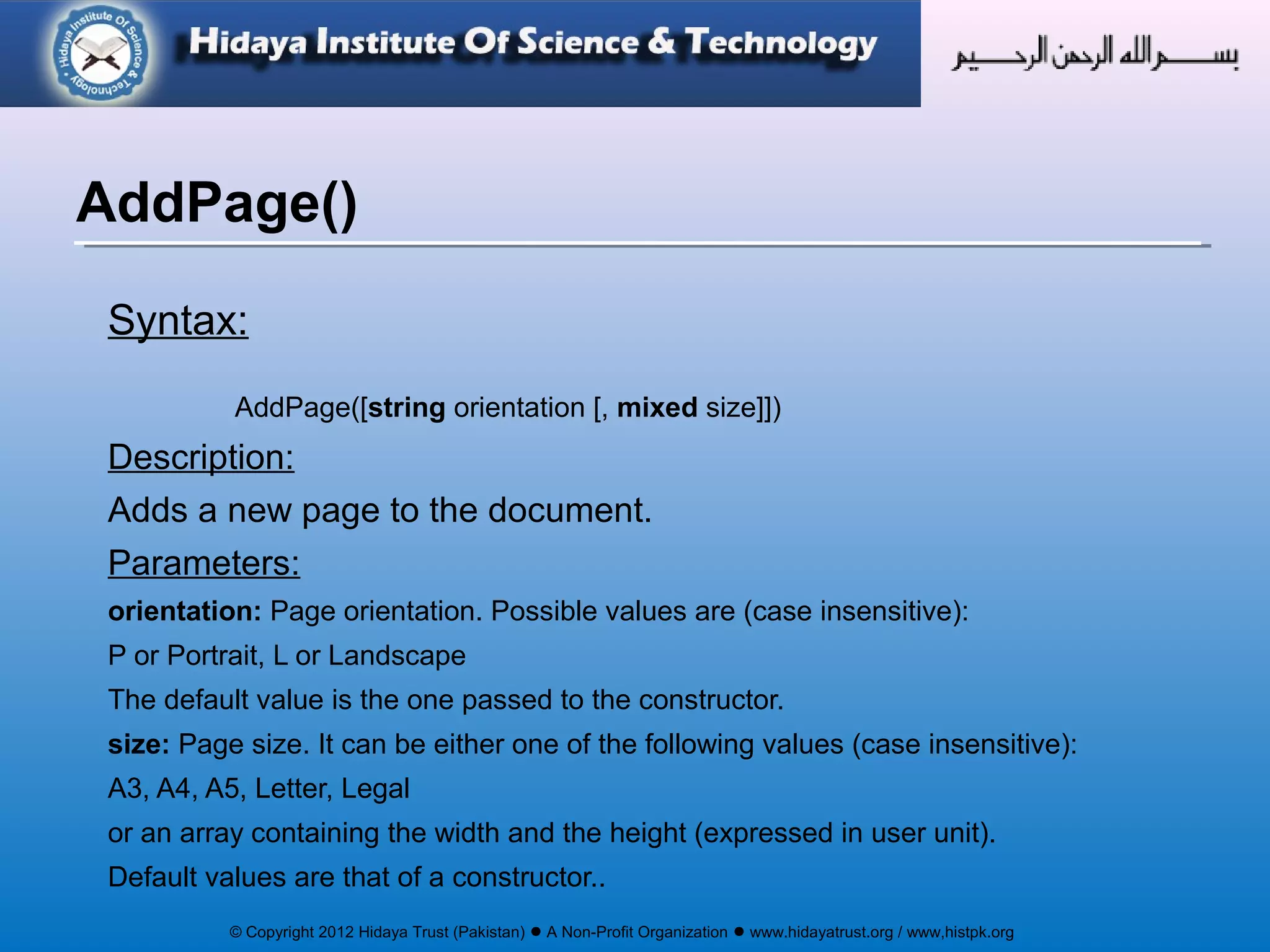 © Copyright 2012 Hidaya Trust (Pakistan) ● A Non-Profit Organization ● www.hidayatrust.org / www,histpk.org
Syntax:
AddPage([string orientation [, mixed size]])
Description:
Adds a new page to the document.
Parameters:
orientation: Page orientation. Possible values are (case insensitive):
P or Portrait, L or Landscape
The default value is the one passed to the constructor.
size: Page size. It can be either one of the following values (case insensitive):
A3, A4, A5, Letter, Legal
or an array containing the width and the height (expressed in user unit).
Default values are that of a constructor..
AddPage()
 
