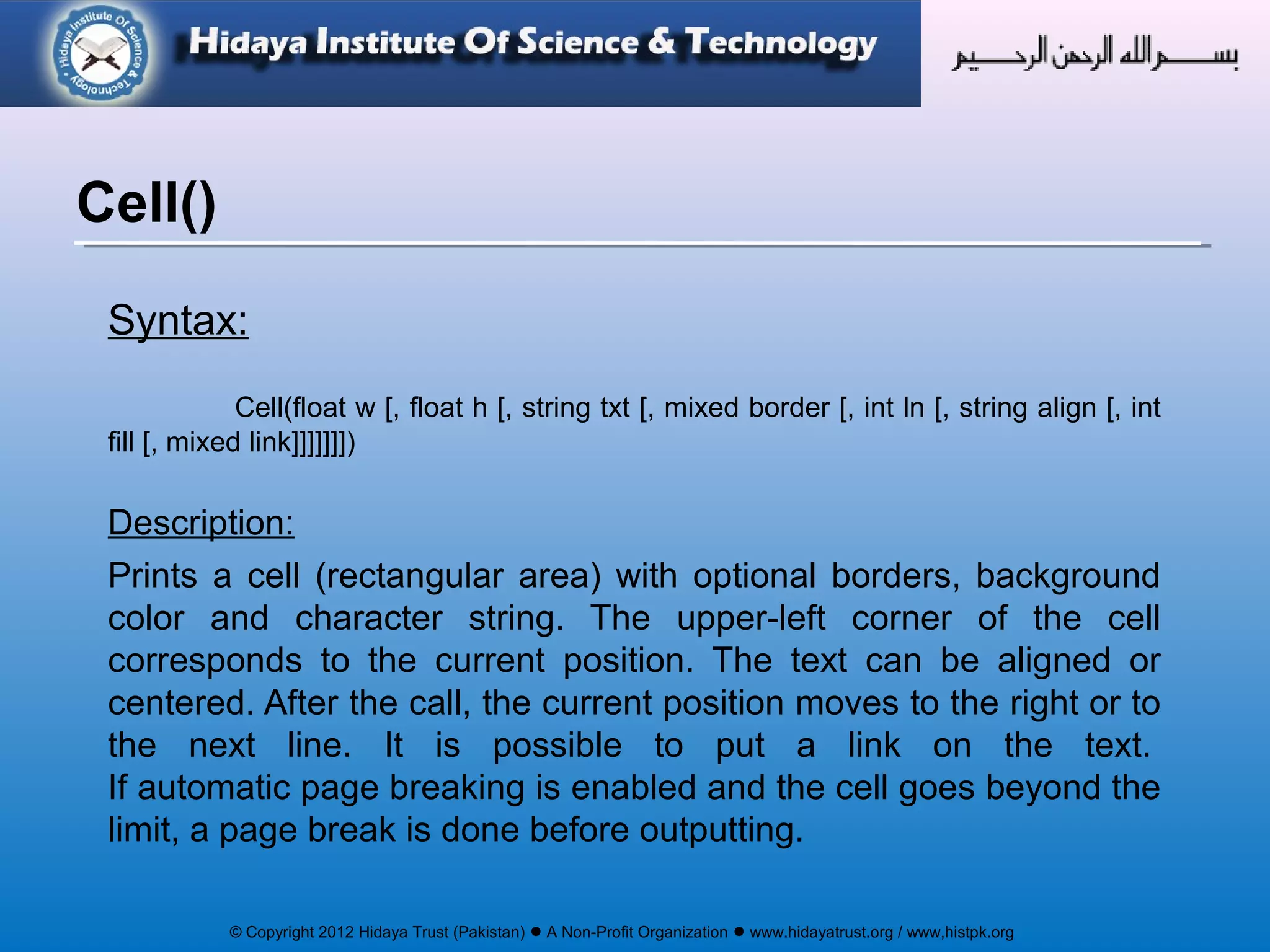 © Copyright 2012 Hidaya Trust (Pakistan) ● A Non-Profit Organization ● www.hidayatrust.org / www,histpk.org
Syntax:
Cell(float w [, float h [, string txt [, mixed border [, int ln [, string align [, int
fill [, mixed link]]]]]]])
Description:
Prints a cell (rectangular area) with optional borders, background
color and character string. The upper-left corner of the cell
corresponds to the current position. The text can be aligned or
centered. After the call, the current position moves to the right or to
the next line. It is possible to put a link on the text.
If automatic page breaking is enabled and the cell goes beyond the
limit, a page break is done before outputting.
Cell()
 