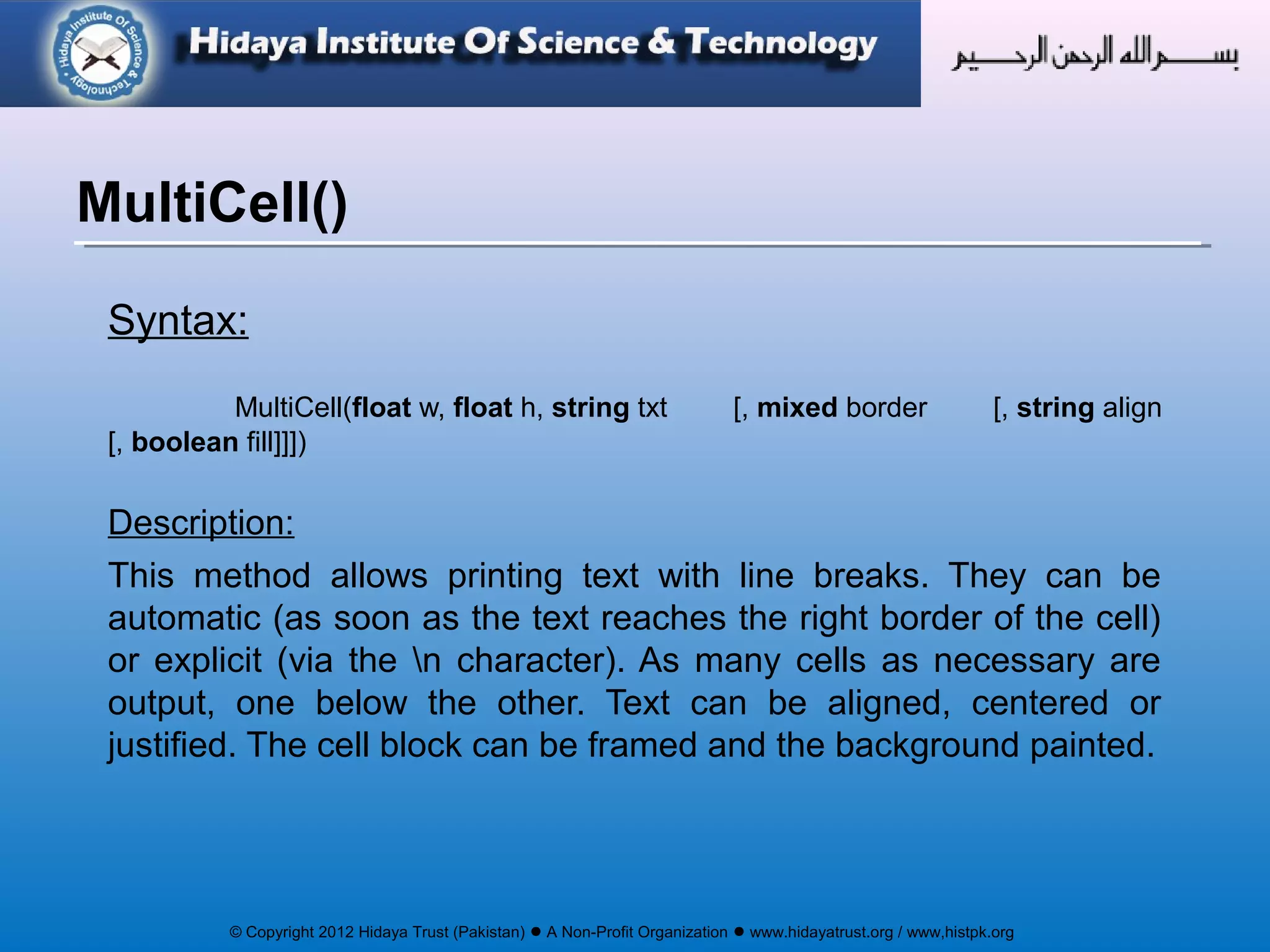 © Copyright 2012 Hidaya Trust (Pakistan) ● A Non-Profit Organization ● www.hidayatrust.org / www,histpk.org
Syntax:
MultiCell(float w, float h, string txt [, mixed border [, string align
[, boolean fill]]])
Description:
This method allows printing text with line breaks. They can be
automatic (as soon as the text reaches the right border of the cell)
or explicit (via the n character). As many cells as necessary are
output, one below the other. Text can be aligned, centered or
justified. The cell block can be framed and the background painted.
MultiCell()
 