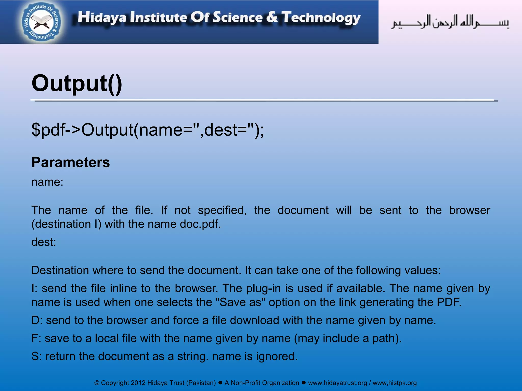 © Copyright 2012 Hidaya Trust (Pakistan) ● A Non-Profit Organization ● www.hidayatrust.org / www,histpk.org
$pdf->Output(name='',dest='');
Parameters
name:
The name of the file. If not specified, the document will be sent to the browser
(destination I) with the name doc.pdf.
dest:
Destination where to send the document. It can take one of the following values:
I: send the file inline to the browser. The plug-in is used if available. The name given by
name is used when one selects the "Save as" option on the link generating the PDF.
D: send to the browser and force a file download with the name given by name.
F: save to a local file with the name given by name (may include a path).
S: return the document as a string. name is ignored.
Output()
 
