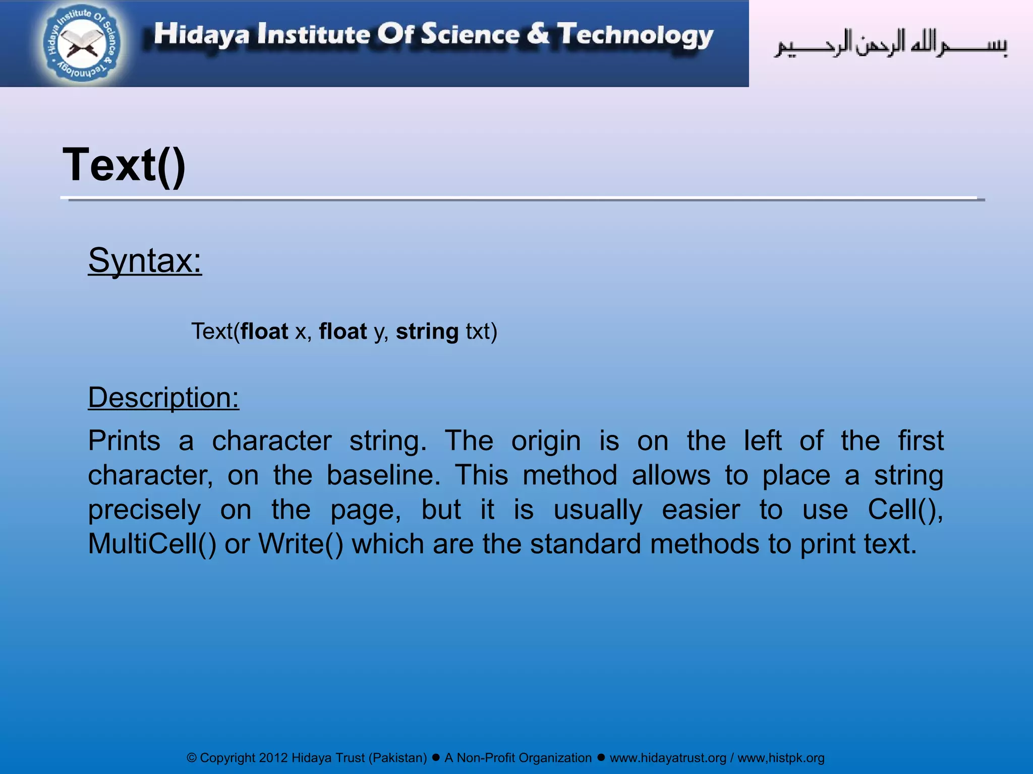 © Copyright 2012 Hidaya Trust (Pakistan) ● A Non-Profit Organization ● www.hidayatrust.org / www,histpk.org
Syntax:
Text(float x, float y, string txt)
Description:
Prints a character string. The origin is on the left of the first
character, on the baseline. This method allows to place a string
precisely on the page, but it is usually easier to use Cell(),
MultiCell() or Write() which are the standard methods to print text.
Text()
 