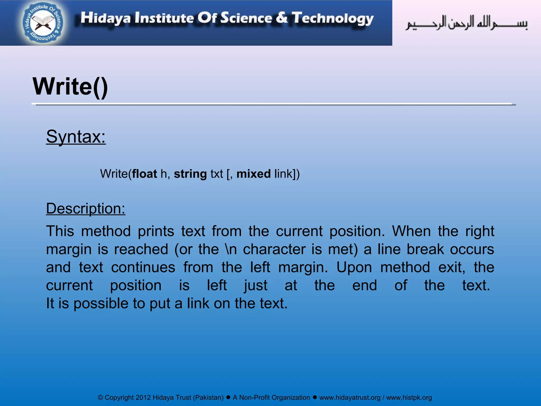 © Copyright 2012 Hidaya Trust (Pakistan) ● A Non-Profit Organization ● www.hidayatrust.org / www,histpk.org
Syntax:
Write(float h, string txt [, mixed link])
Description:
This method prints text from the current position. When the right
margin is reached (or the n character is met) a line break occurs
and text continues from the left margin. Upon method exit, the
current position is left just at the end of the text.
It is possible to put a link on the text.
Write()
 