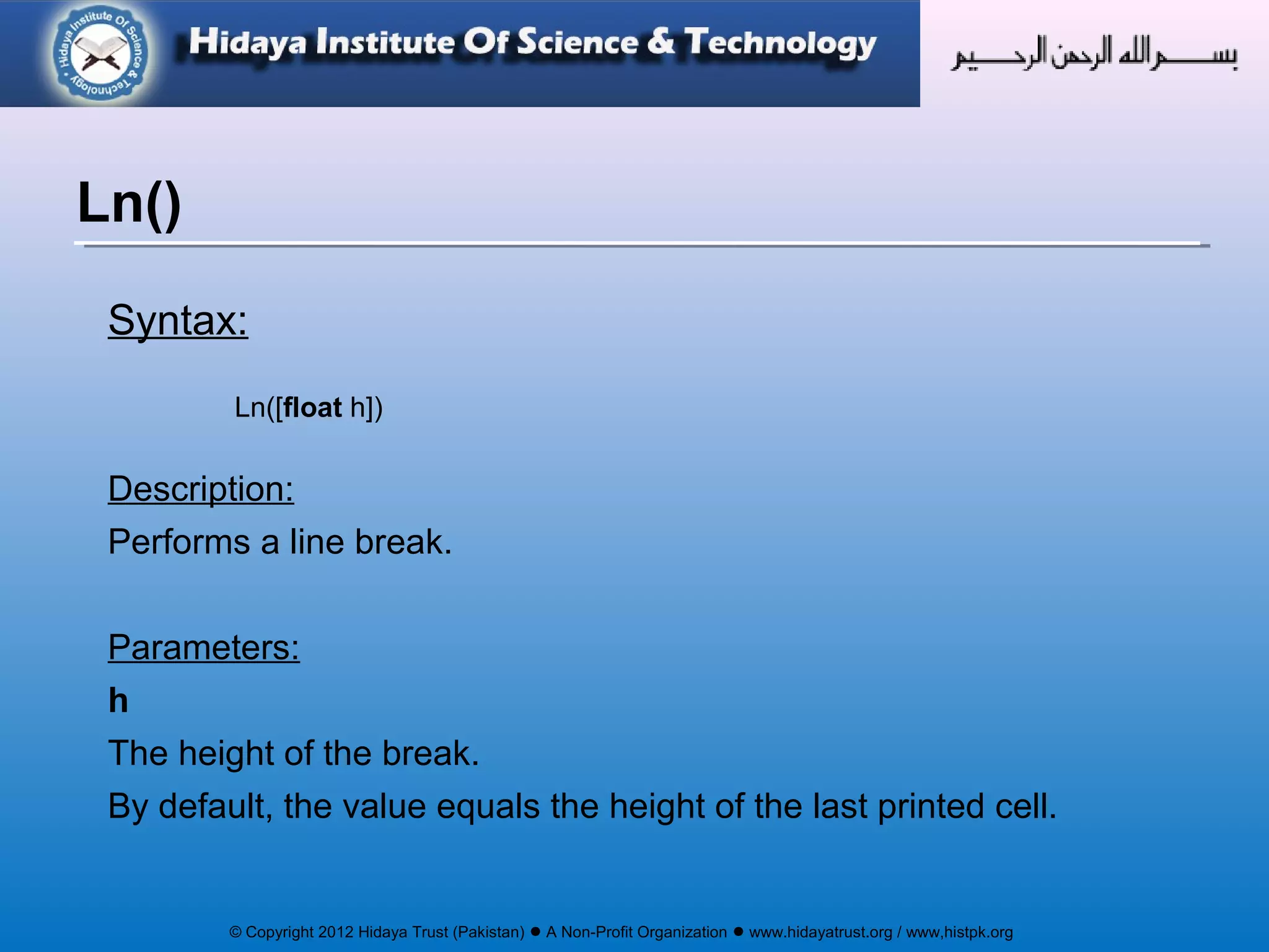 © Copyright 2012 Hidaya Trust (Pakistan) ● A Non-Profit Organization ● www.hidayatrust.org / www,histpk.org
Syntax:
Ln([float h])
Description:
Performs a line break.
Parameters:
h
The height of the break.
By default, the value equals the height of the last printed cell.
Ln()
 