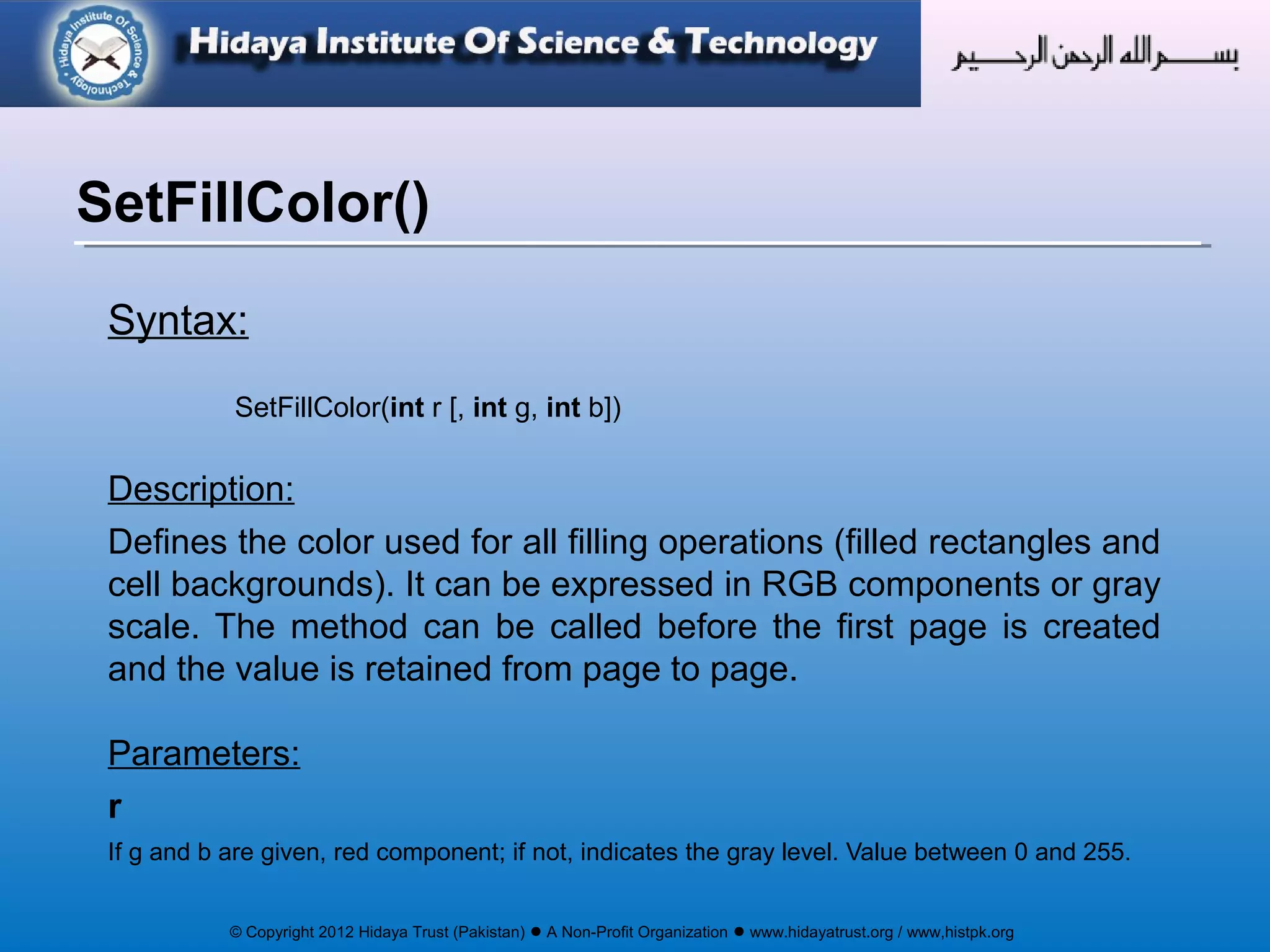 © Copyright 2012 Hidaya Trust (Pakistan) ● A Non-Profit Organization ● www.hidayatrust.org / www,histpk.org
Syntax:
SetFillColor(int r [, int g, int b])
Description:
Defines the color used for all filling operations (filled rectangles and
cell backgrounds). It can be expressed in RGB components or gray
scale. The method can be called before the first page is created
and the value is retained from page to page.
Parameters:
r
If g and b are given, red component; if not, indicates the gray level. Value between 0 and 255.
SetFillColor()
 