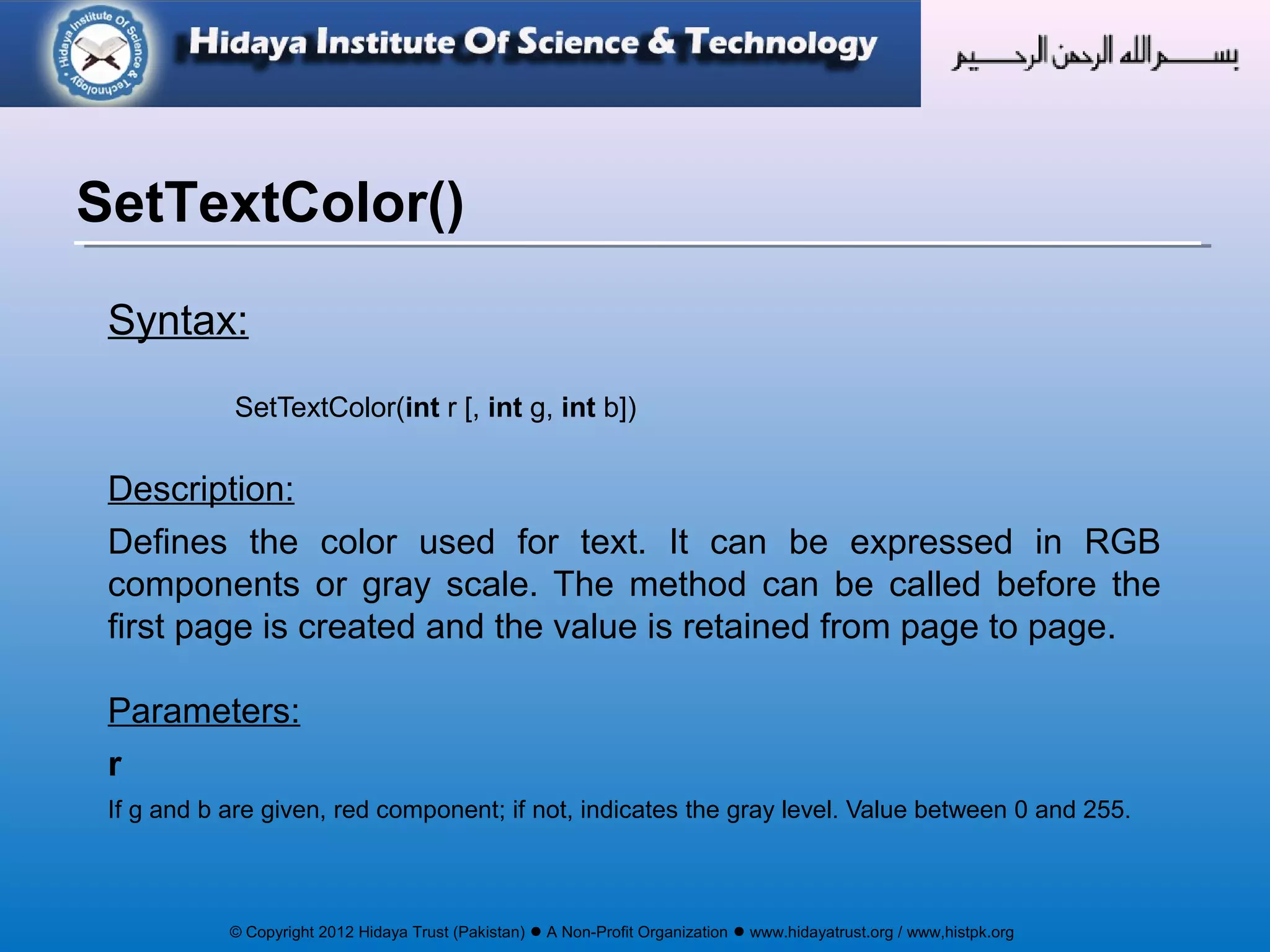 © Copyright 2012 Hidaya Trust (Pakistan) ● A Non-Profit Organization ● www.hidayatrust.org / www,histpk.org
Syntax:
SetTextColor(int r [, int g, int b])
Description:
Defines the color used for text. It can be expressed in RGB
components or gray scale. The method can be called before the
first page is created and the value is retained from page to page.
Parameters:
r
If g and b are given, red component; if not, indicates the gray level. Value between 0 and 255.
SetTextColor()
 