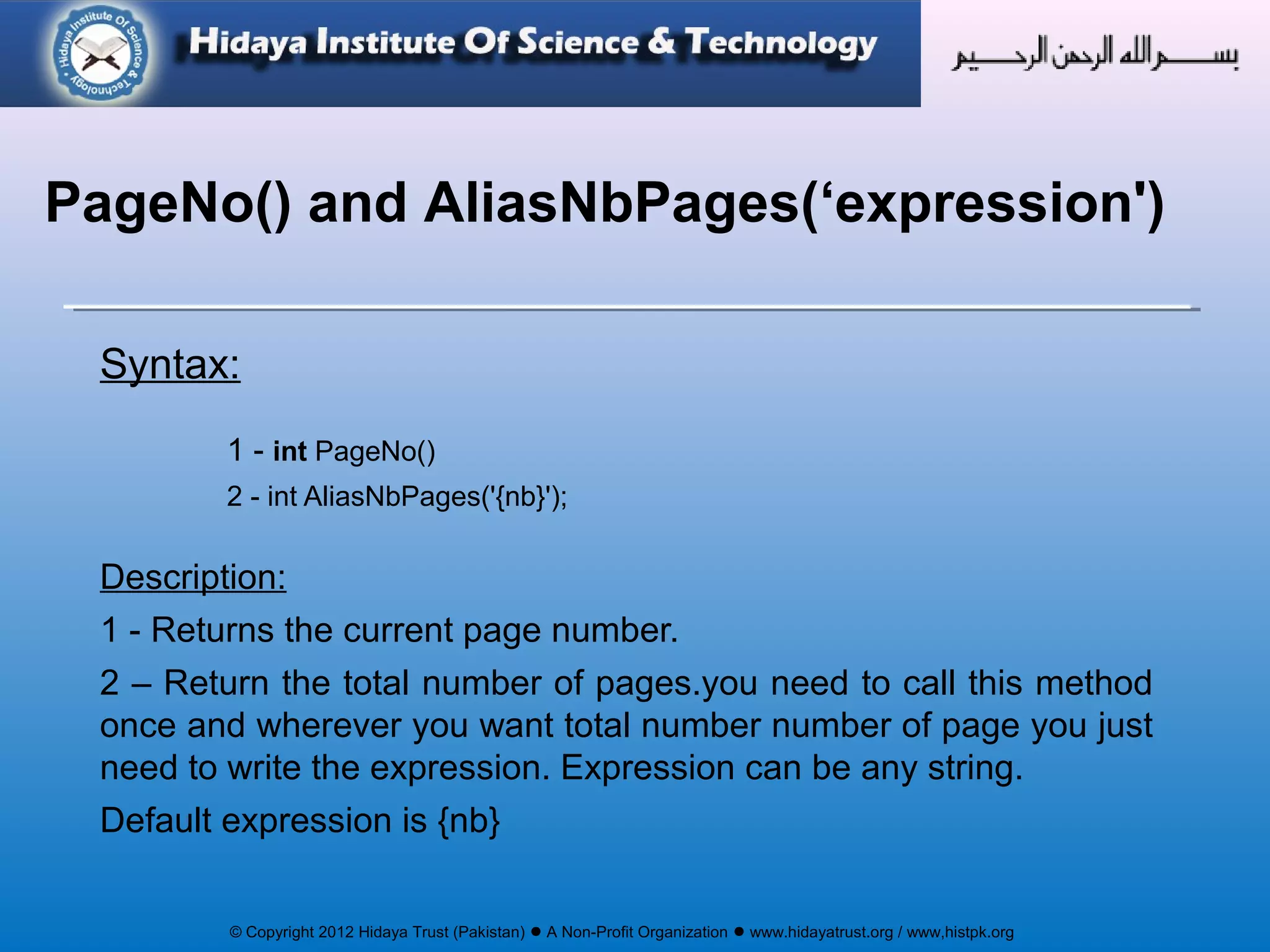 © Copyright 2012 Hidaya Trust (Pakistan) ● A Non-Profit Organization ● www.hidayatrust.org / www,histpk.org
Syntax:
1 - int PageNo()
2 - int AliasNbPages('{nb}');
Description:
1 - Returns the current page number.
2 – Return the total number of pages.you need to call this method
once and wherever you want total number number of page you just
need to write the expression. Expression can be any string.
Default expression is {nb}
PageNo() and AliasNbPages(‘expression')
 