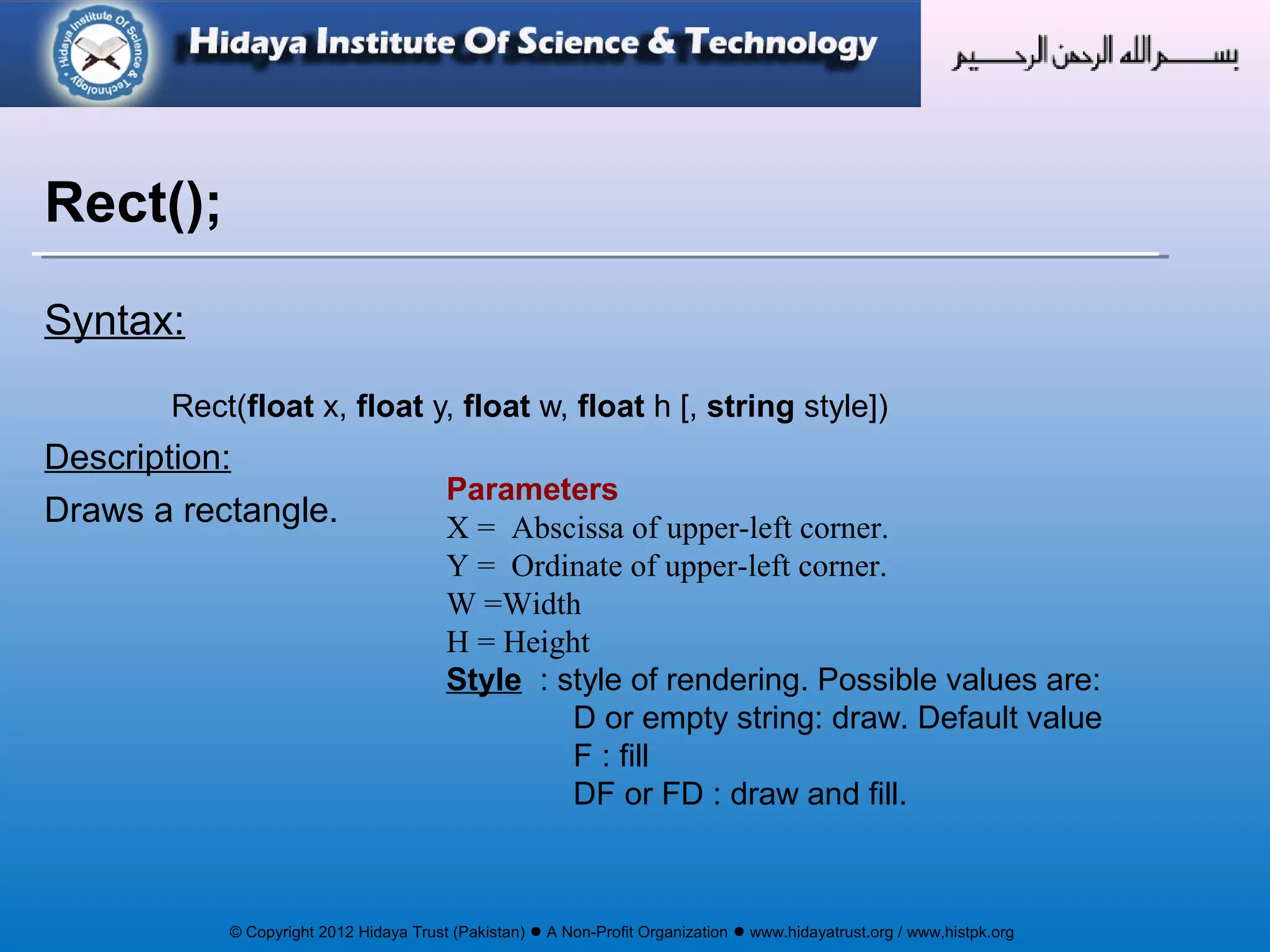 © Copyright 2012 Hidaya Trust (Pakistan) ● A Non-Profit Organization ● www.hidayatrust.org / www,histpk.org
Syntax:
Rect(float x, float y, float w, float h [, string style])
Description:
Draws a rectangle.
Rect();
Parameters
X = Abscissa of upper-left corner.
Y = Ordinate of upper-left corner.
W =Width
H = Height
Style : style of rendering. Possible values are:
D or empty string: draw. Default value
F : fill
DF or FD : draw and fill.
 