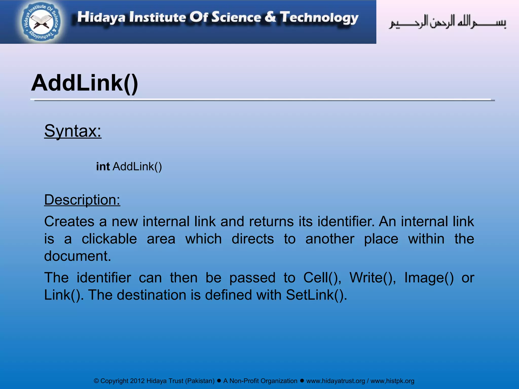 © Copyright 2012 Hidaya Trust (Pakistan) ● A Non-Profit Organization ● www.hidayatrust.org / www,histpk.org
Syntax:
int AddLink()
Description:
Creates a new internal link and returns its identifier. An internal link
is a clickable area which directs to another place within the
document.
The identifier can then be passed to Cell(), Write(), Image() or
Link(). The destination is defined with SetLink().
AddLink()
 