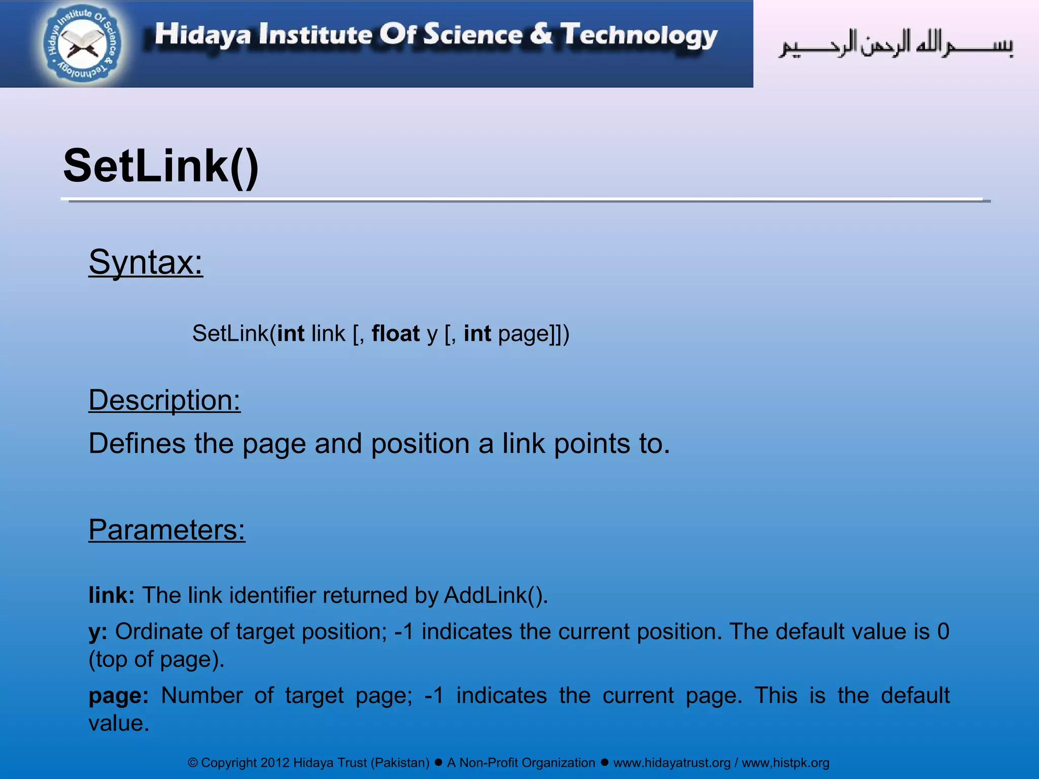 © Copyright 2012 Hidaya Trust (Pakistan) ● A Non-Profit Organization ● www.hidayatrust.org / www,histpk.org
Syntax:
SetLink(int link [, float y [, int page]])
Description:
Defines the page and position a link points to.
Parameters:
link: The link identifier returned by AddLink().
y: Ordinate of target position; -1 indicates the current position. The default value is 0
(top of page).
page: Number of target page; -1 indicates the current page. This is the default
value.
SetLink()
 