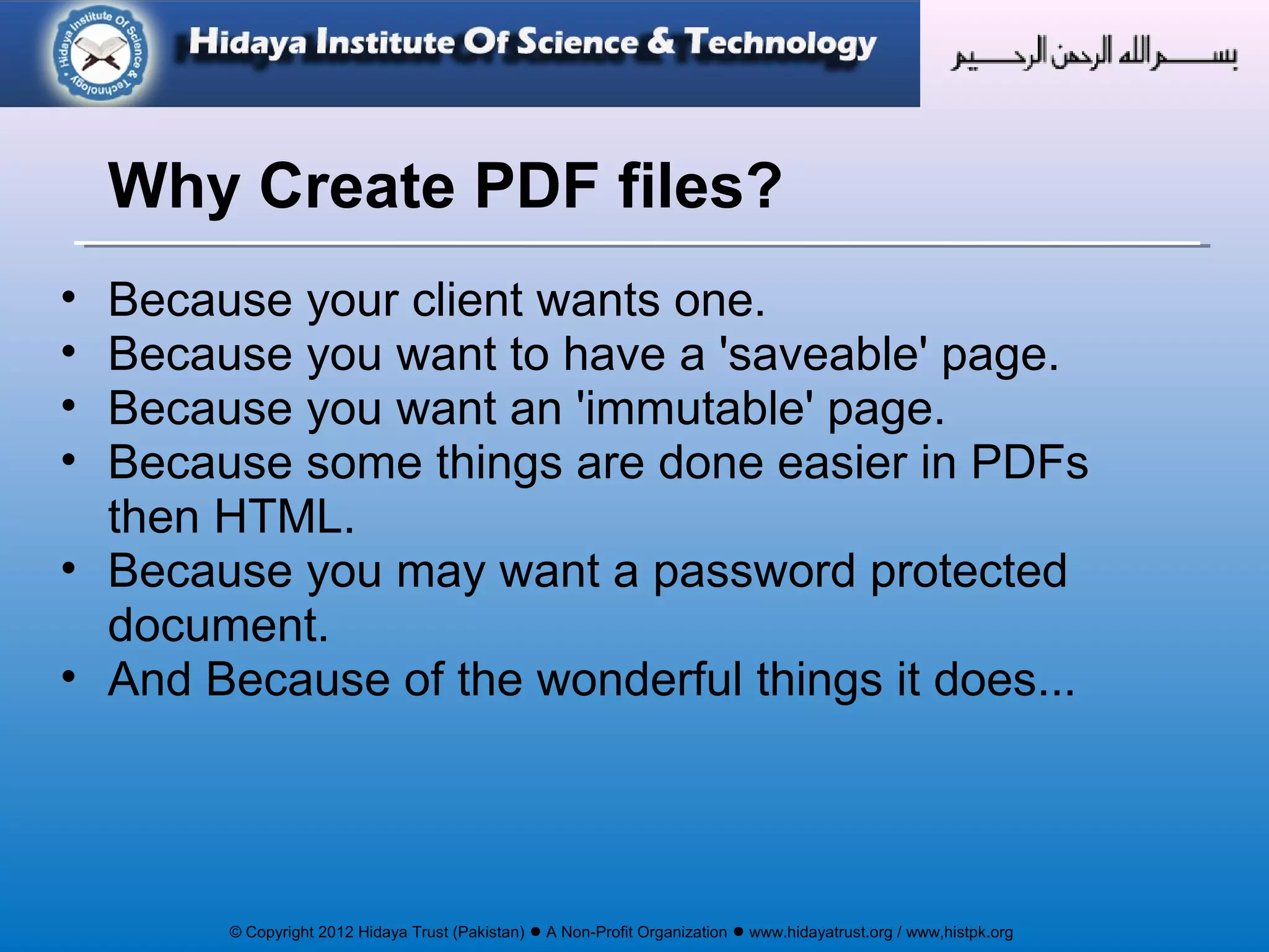 © Copyright 2012 Hidaya Trust (Pakistan) ● A Non-Profit Organization ● www.hidayatrust.org / www,histpk.org
• Because your client wants one.
• Because you want to have a 'saveable' page.
• Because you want an 'immutable' page.
• Because some things are done easier in PDFs
then HTML.
• Because you may want a password protected
document.
• And Because of the wonderful things it does...
Why Create PDF files?
 