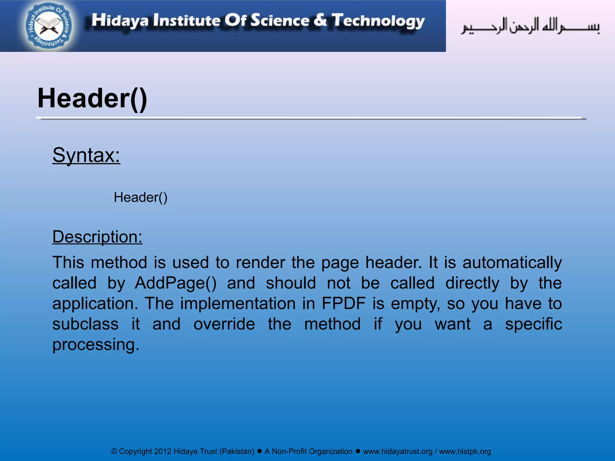© Copyright 2012 Hidaya Trust (Pakistan) ● A Non-Profit Organization ● www.hidayatrust.org / www,histpk.org
Syntax:
Header()
Description:
This method is used to render the page header. It is automatically
called by AddPage() and should not be called directly by the
application. The implementation in FPDF is empty, so you have to
subclass it and override the method if you want a specific
processing.
Header()
 