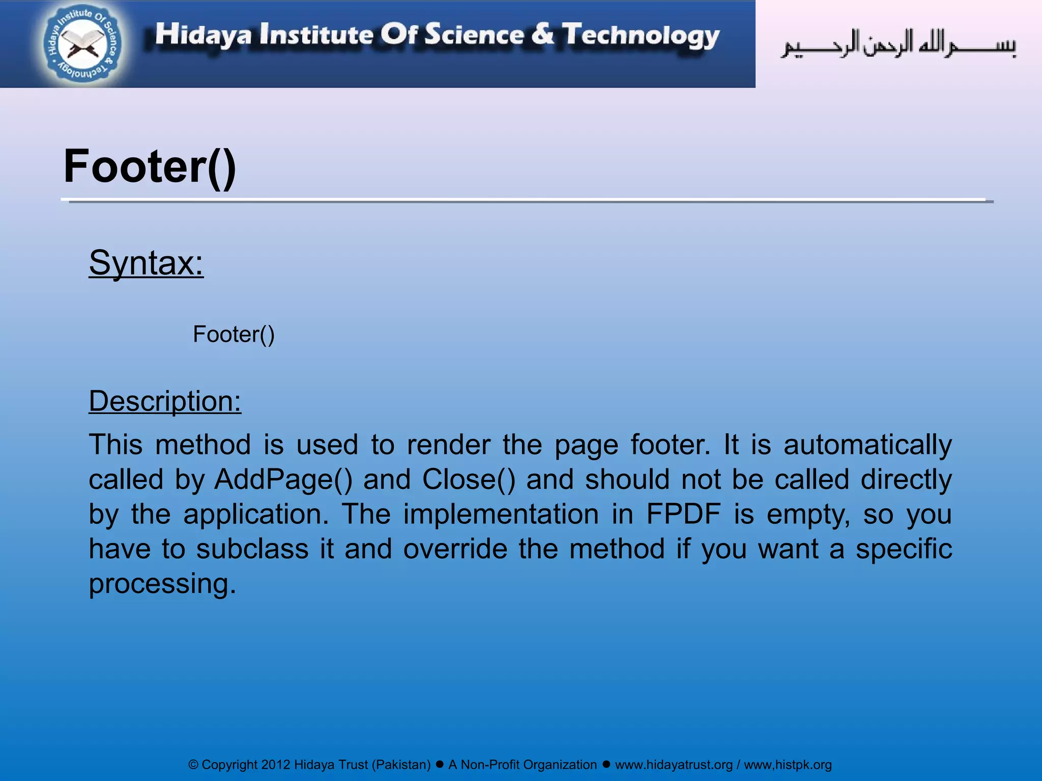© Copyright 2012 Hidaya Trust (Pakistan) ● A Non-Profit Organization ● www.hidayatrust.org / www,histpk.org
Syntax:
Footer()
Description:
This method is used to render the page footer. It is automatically
called by AddPage() and Close() and should not be called directly
by the application. The implementation in FPDF is empty, so you
have to subclass it and override the method if you want a specific
processing.
Footer()
 