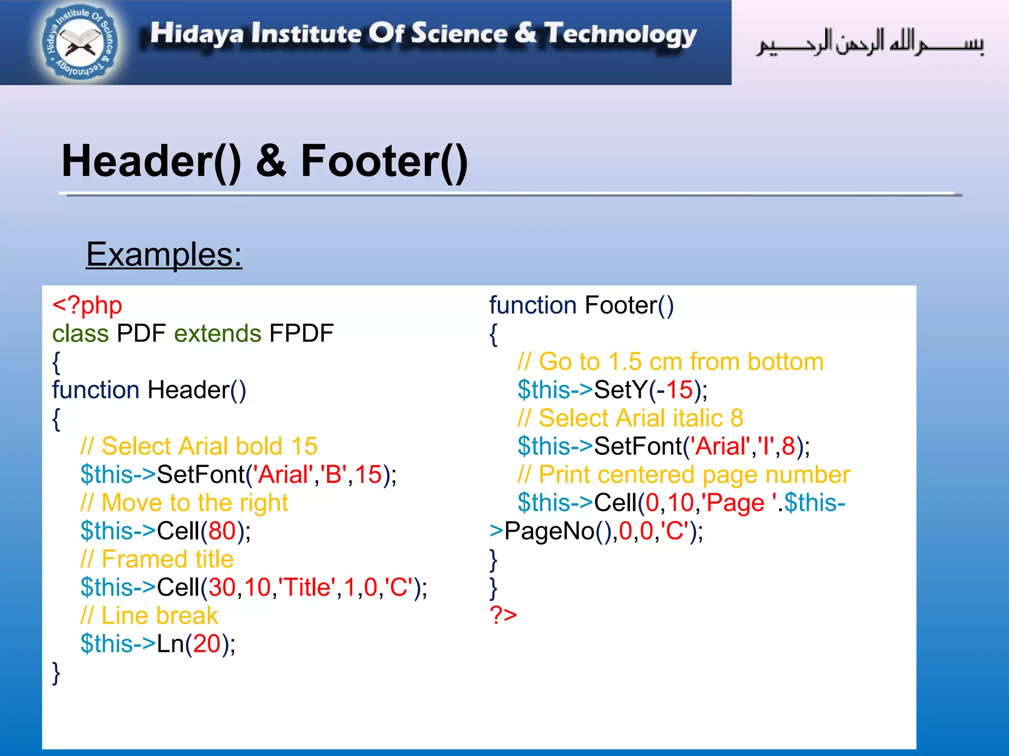 © Copyright 2012 Hidaya Trust (Pakistan) ● A Non-Profit Organization ● www.hidayatrust.org / www,histpk.org
Examples:
Header() & Footer()
<?php
class PDF extends FPDF
{
function Header()
{
// Select Arial bold 15
$this->SetFont('Arial','B',15);
// Move to the right
$this->Cell(80);
// Framed title
$this->Cell(30,10,'Title',1,0,'C');
// Line break
$this->Ln(20);
}
function Footer()
{
// Go to 1.5 cm from bottom
$this->SetY(-15);
// Select Arial italic 8
$this->SetFont('Arial','I',8);
// Print centered page number
$this->Cell(0,10,'Page '.$this-
>PageNo(),0,0,'C');
}
}
?>
 