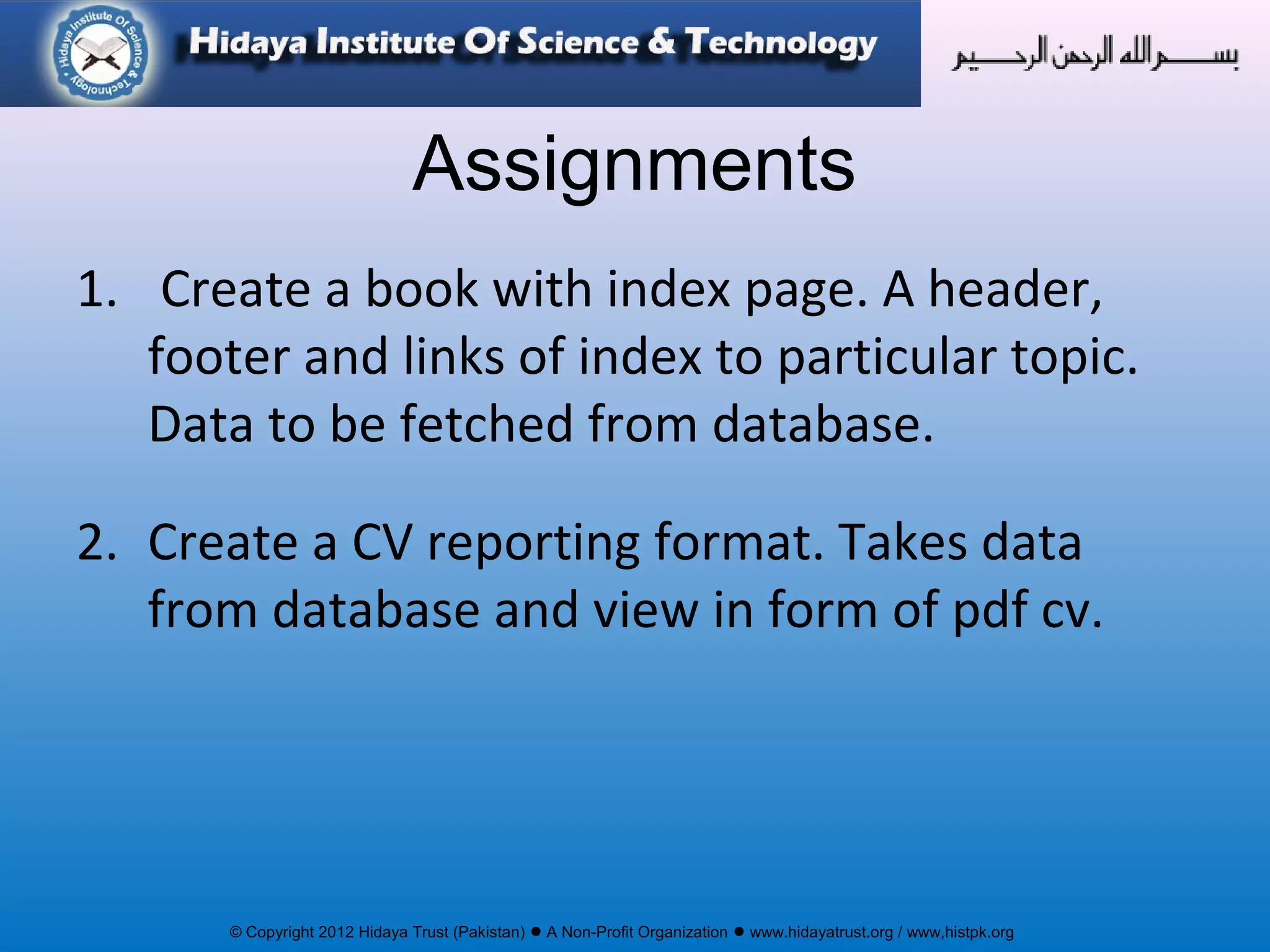 © Copyright 2012 Hidaya Trust (Pakistan) ● A Non-Profit Organization ● www.hidayatrust.org / www,histpk.org
Assignments
1. Create a book with index page. A header,
footer and links of index to particular topic.
Data to be fetched from database.
2. Create a CV reporting format. Takes data
from database and view in form of pdf cv.
 