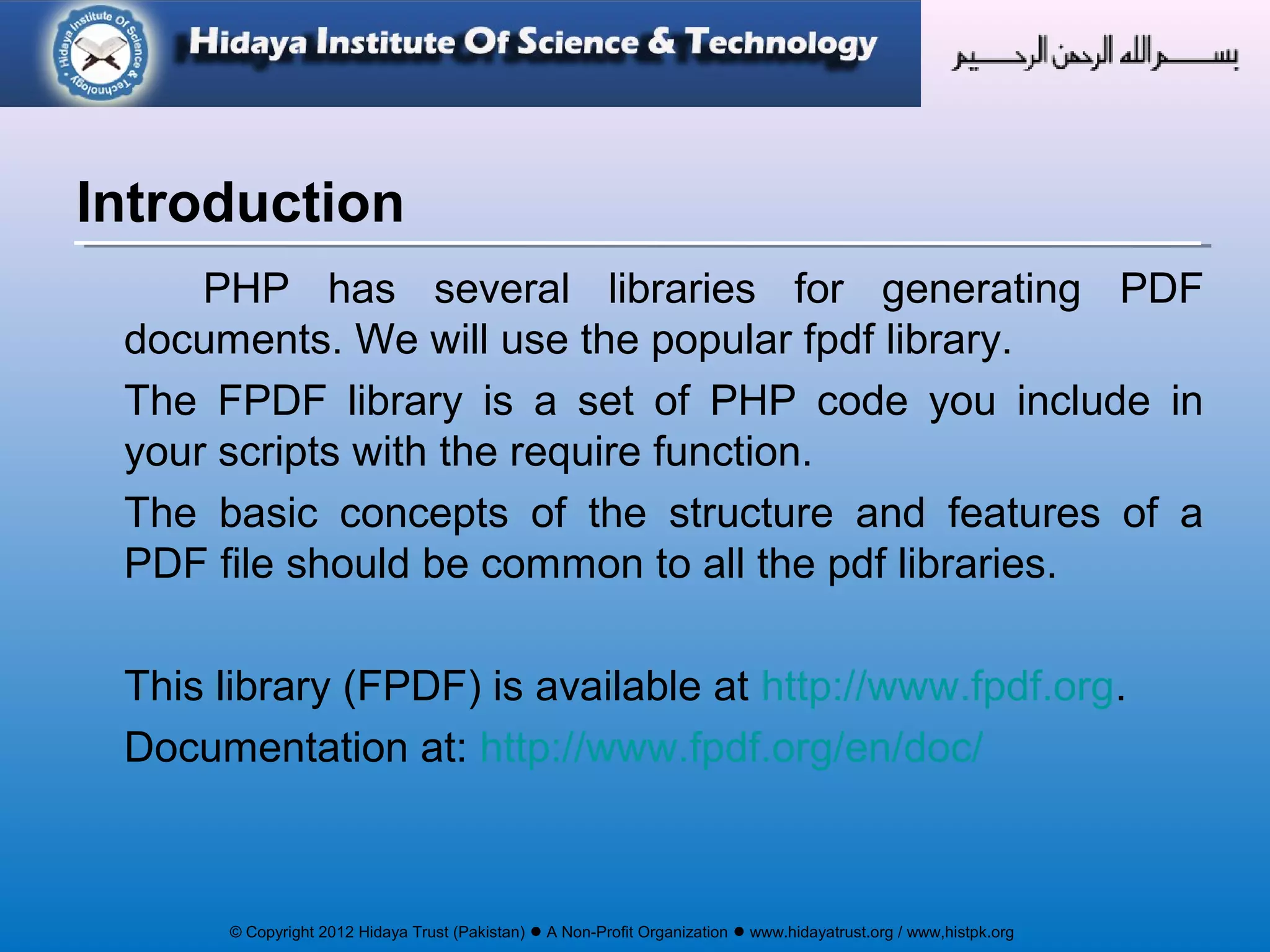 © Copyright 2012 Hidaya Trust (Pakistan) ● A Non-Profit Organization ● www.hidayatrust.org / www,histpk.org
PHP has several libraries for generating PDF
documents. We will use the popular fpdf library.
The FPDF library is a set of PHP code you include in
your scripts with the require function.
The basic concepts of the structure and features of a
PDF file should be common to all the pdf libraries.
This library (FPDF) is available at http://www.fpdf.org.
Documentation at: http://www.fpdf.org/en/doc/
Introduction
 