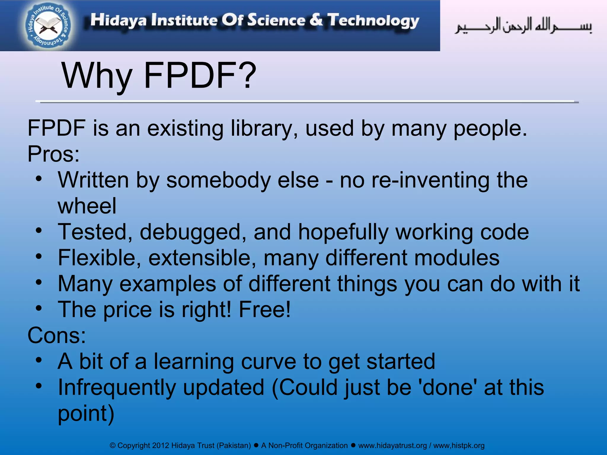 © Copyright 2012 Hidaya Trust (Pakistan) ● A Non-Profit Organization ● www.hidayatrust.org / www,histpk.org
FPDF is an existing library, used by many people.
Pros:
• Written by somebody else - no re-inventing the
wheel
• Tested, debugged, and hopefully working code
• Flexible, extensible, many different modules
• Many examples of different things you can do with it
• The price is right! Free!
Cons:
• A bit of a learning curve to get started
• Infrequently updated (Could just be 'done' at this
point)
Why FPDF?
 