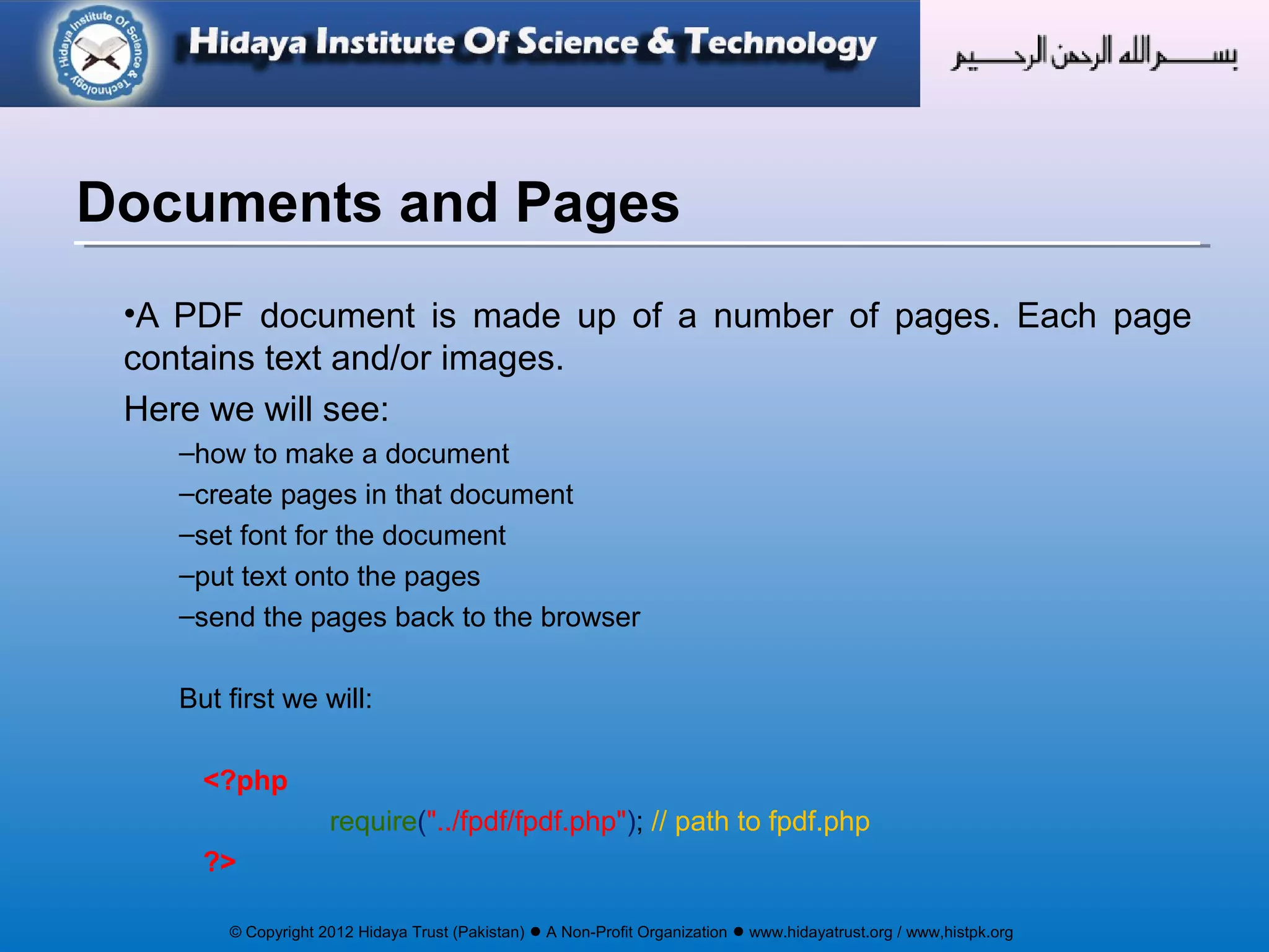 © Copyright 2012 Hidaya Trust (Pakistan) ● A Non-Profit Organization ● www.hidayatrust.org / www,histpk.org
•A PDF document is made up of a number of pages. Each page
contains text and/or images.
Here we will see:
–how to make a document
–create pages in that document
–set font for the document
–put text onto the pages
–send the pages back to the browser
But first we will:
<?php
require("../fpdf/fpdf.php"); // path to fpdf.php
?>
Documents and Pages
 
