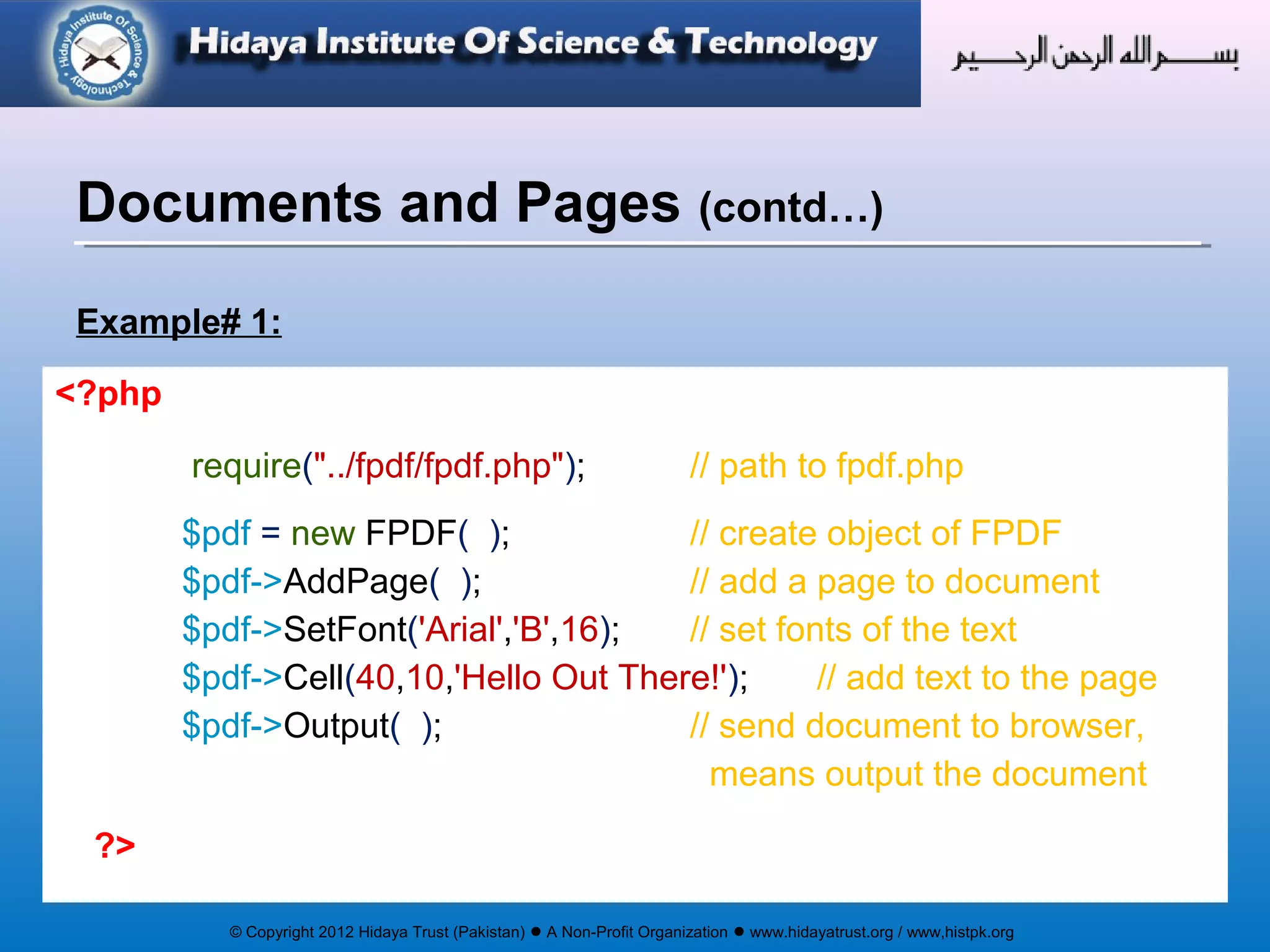 © Copyright 2012 Hidaya Trust (Pakistan) ● A Non-Profit Organization ● www.hidayatrust.org / www,histpk.org
Example# 1:
Documents and Pages (contd…)
<?php
require("../fpdf/fpdf.php"); // path to fpdf.php
$pdf = new FPDF( ); // create object of FPDF
$pdf->AddPage( ); // add a page to document
$pdf->SetFont('Arial','B',16); // set fonts of the text
$pdf->Cell(40,10,'Hello Out There!'); // add text to the page
$pdf->Output( ); // send document to browser,
means output the document
?>
 