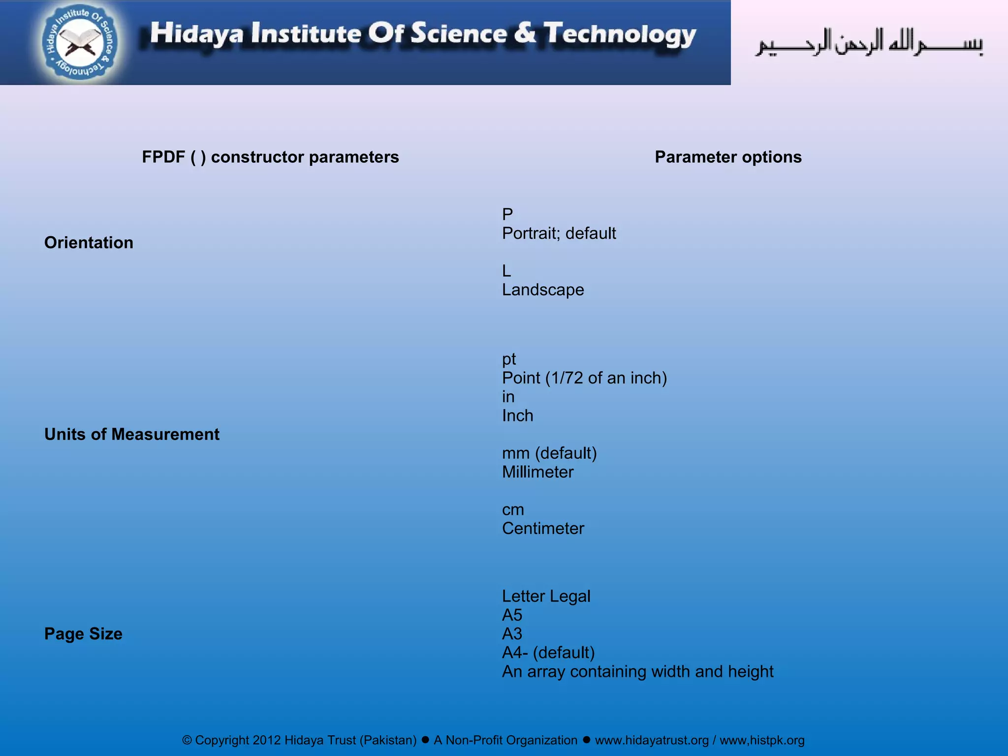 © Copyright 2012 Hidaya Trust (Pakistan) ● A Non-Profit Organization ● www.hidayatrust.org / www,histpk.org
FPDF ( ) constructor parameters Parameter options
Orientation
P
Portrait; default
L
Landscape
Units of Measurement
pt
Point (1/72 of an inch)
in
Inch
mm (default)
Millimeter
cm
Centimeter
Page Size
Letter Legal
A5
A3
A4- (default)
An array containing width and height
 