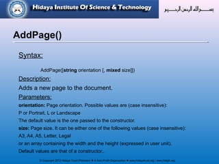 © Copyright 2012 Hidaya Trust (Pakistan) ● A Non-Profit Organization ● www.hidayatrust.org / www,histpk.org
Syntax:
AddPage([string orientation [, mixed size]])
Description:
Adds a new page to the document.
Parameters:
orientation: Page orientation. Possible values are (case insensitive):
P or Portrait, L or Landscape
The default value is the one passed to the constructor.
size: Page size. It can be either one of the following values (case insensitive):
A3, A4, A5, Letter, Legal
or an array containing the width and the height (expressed in user unit).
Default values are that of a constructor..
AddPage()
 