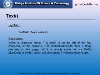 © Copyright 2012 Hidaya Trust (Pakistan) ● A Non-Profit Organization ● www.hidayatrust.org / www,histpk.org
Syntax:
Text(float x, float y, string txt)
Description:
Prints a character string. The origin is on the left of the first
character, on the baseline. This method allows to place a string
precisely on the page, but it is usually easier to use Cell(),
MultiCell() or Write() which are the standard methods to print text.
Text()
 