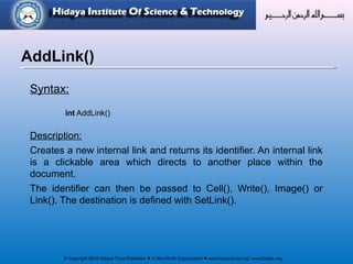 © Copyright 2012 Hidaya Trust (Pakistan) ● A Non-Profit Organization ● www.hidayatrust.org / www,histpk.org
Syntax:
int AddLink()
Description:
Creates a new internal link and returns its identifier. An internal link
is a clickable area which directs to another place within the
document.
The identifier can then be passed to Cell(), Write(), Image() or
Link(). The destination is defined with SetLink().
AddLink()
 