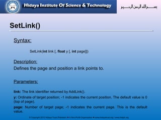 © Copyright 2012 Hidaya Trust (Pakistan) ● A Non-Profit Organization ● www.hidayatrust.org / www,histpk.org
Syntax:
SetLink(int link [, float y [, int page]])
Description:
Defines the page and position a link points to.
Parameters:
link: The link identifier returned by AddLink().
y: Ordinate of target position; -1 indicates the current position. The default value is 0
(top of page).
page: Number of target page; -1 indicates the current page. This is the default
value.
SetLink()
 
