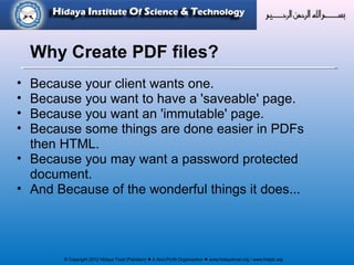 © Copyright 2012 Hidaya Trust (Pakistan) ● A Non-Profit Organization ● www.hidayatrust.org / www,histpk.org
• Because your client wants one.
• Because you want to have a 'saveable' page.
• Because you want an 'immutable' page.
• Because some things are done easier in PDFs
then HTML.
• Because you may want a password protected
document.
• And Because of the wonderful things it does...
Why Create PDF files?
 
