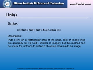 © Copyright 2012 Hidaya Trust (Pakistan) ● A Non-Profit Organization ● www.hidayatrust.org / www,histpk.org
Syntax:
Link(float x, float y, float w, float h, mixed link)
Description:
Puts a link on a rectangular area of the page. Text or image links
are generally put via Cell(), Write() or Image(), but this method can
be useful for instance to define a clickable area inside an image.
Link()
 