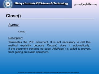 © Copyright 2012 Hidaya Trust (Pakistan) ● A Non-Profit Organization ● www.hidayatrust.org / www,histpk.org
Syntax:
Close()
Description:
Terminates the PDF document. It is not necessary to call this
method explicitly because Output() does it automatically.
If the document contains no page, AddPage() is called to prevent
from getting an invalid document.
Close()
 