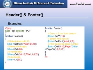 © Copyright 2012 Hidaya Trust (Pakistan) ● A Non-Profit Organization ● www.hidayatrust.org / www,histpk.org
Examples:
Header() & Footer()
<?php
class PDF extends FPDF
{
function Header()
{
// Select Arial bold 15
$this->SetFont('Arial','B',15);
// Move to the right
$this->Cell(80);
// Framed title
$this->Cell(30,10,'Title',1,0,'C');
// Line break
$this->Ln(20);
}
function Footer()
{
// Go to 1.5 cm from bottom
$this->SetY(-15);
// Select Arial italic 8
$this->SetFont('Arial','I',8);
// Print centered page number
$this->Cell(0,10,'Page '.$this-
>PageNo(),0,0,'C');
}
}
?>
 