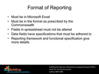 Format of Reporting Must be in Microsoft Excel Must be in the format as prescribed by the Commonwealth Fields in spreadsheet must not be altered Data fields have specifications that must be adhered to Reporting framework and functional specification give more details 