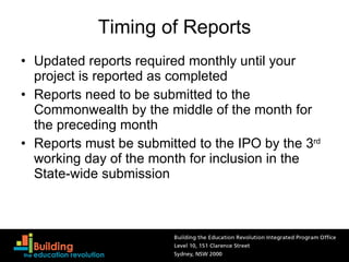 Timing of Reports Updated reports required monthly until your project is reported as completed Reports need to be submitted to the Commonwealth by the middle of the month for the preceding month Reports must be submitted to the IPO by the 3 rd  working day of the month for inclusion in the State-wide submission 