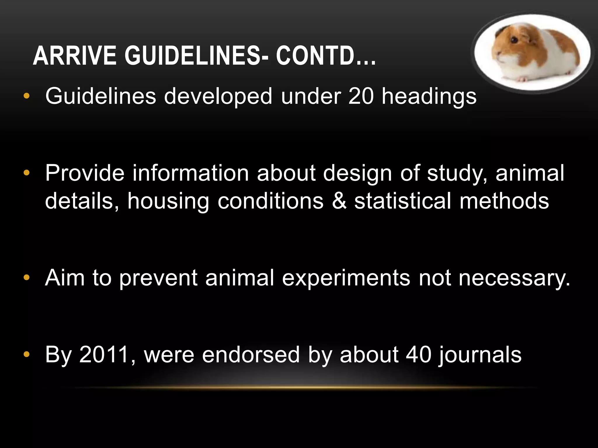 ARRIVE GUIDELINES- CONTD…
• Guidelines developed under 20 headings
• Provide information about design of study, animal
details, housing conditions & statistical methods
• Aim to prevent animal experiments not necessary.
• By 2011, were endorsed by about 40 journals
 