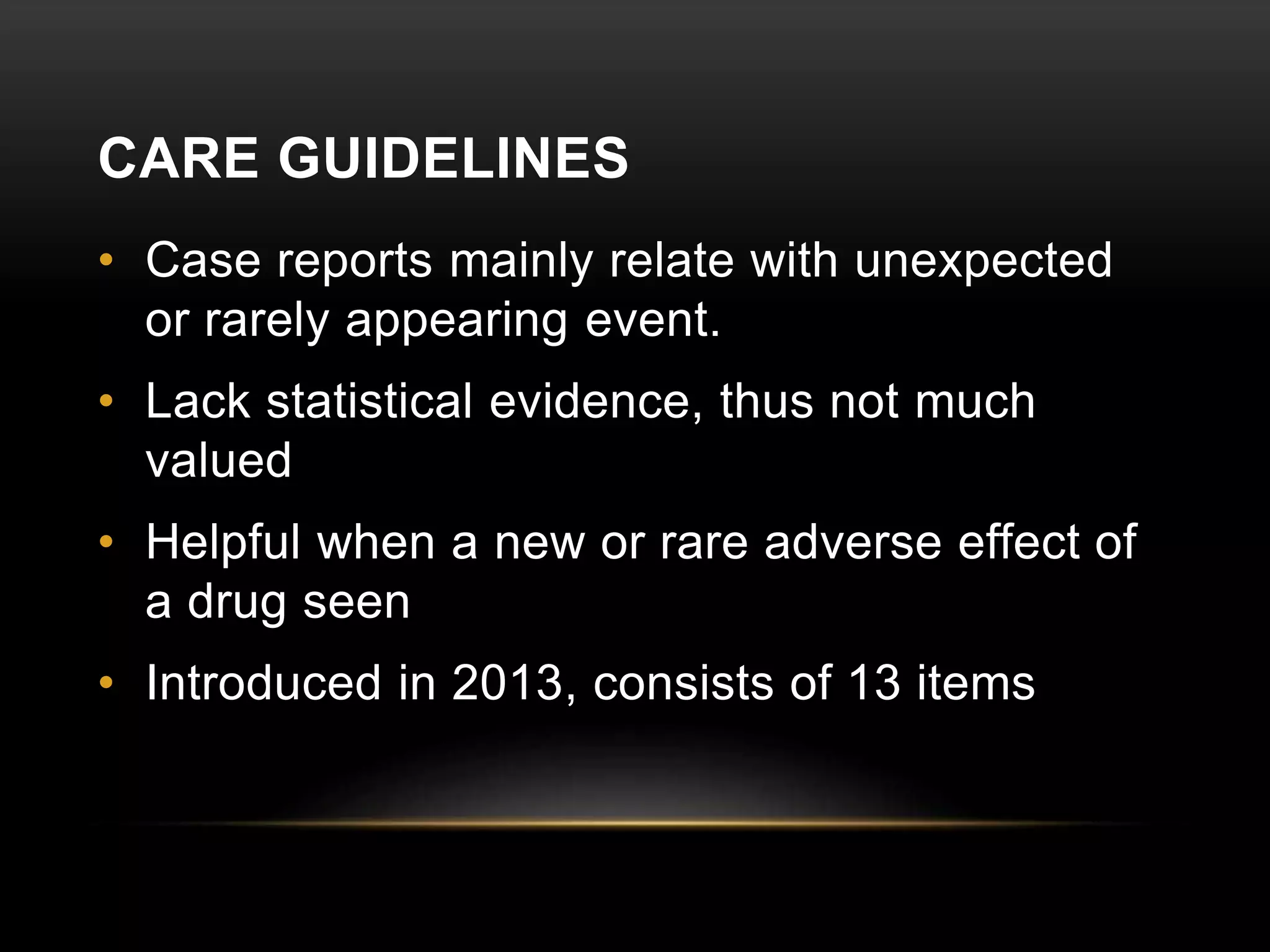 CARE GUIDELINES
• Case reports mainly relate with unexpected
or rarely appearing event.
• Lack statistical evidence, thus not much
valued
• Helpful when a new or rare adverse effect of
a drug seen
• Introduced in 2013, consists of 13 items
 