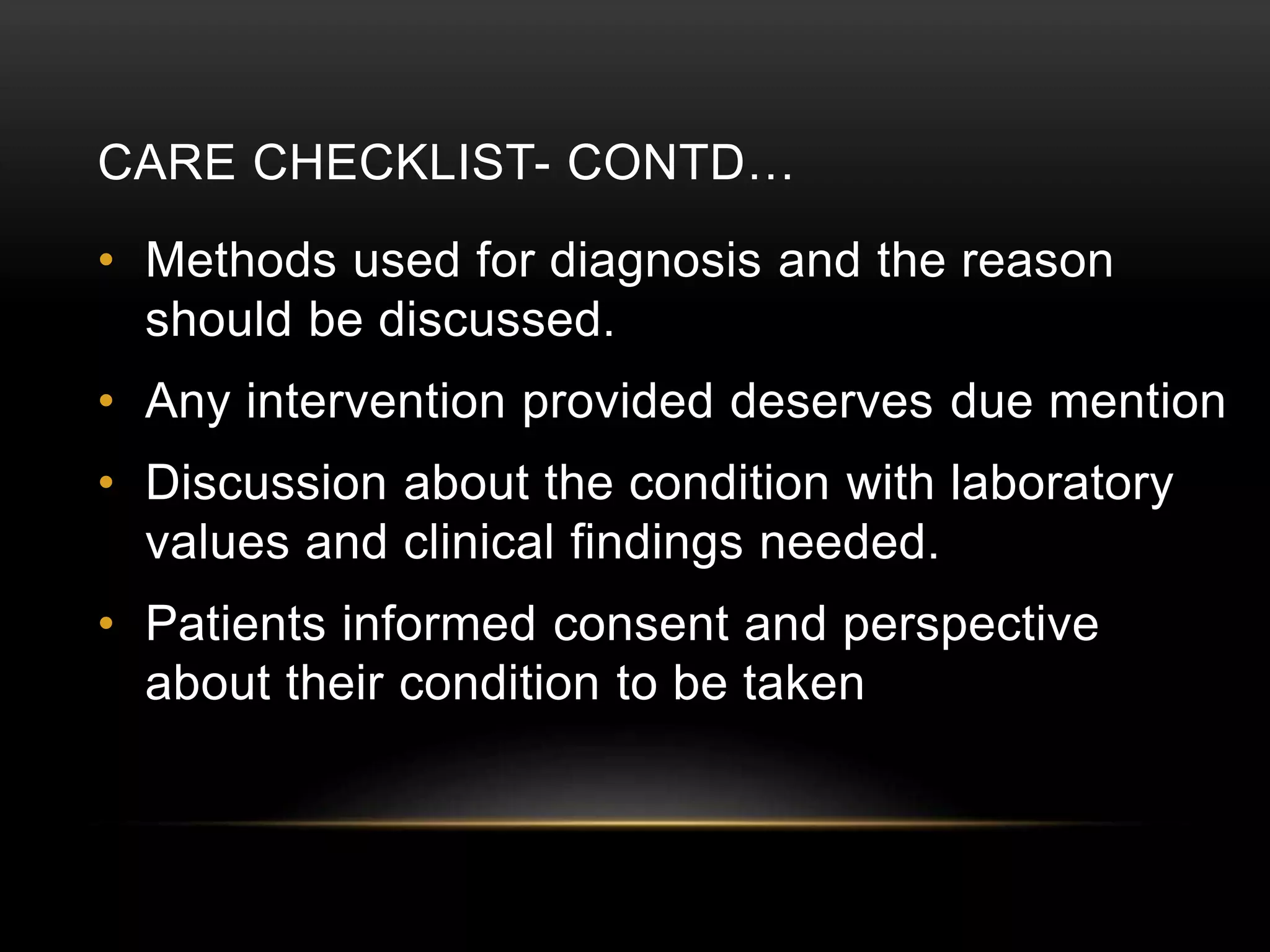 CARE CHECKLIST- CONTD…
• Methods used for diagnosis and the reason
should be discussed.
• Any intervention provided deserves due mention
• Discussion about the condition with laboratory
values and clinical findings needed.
• Patients informed consent and perspective
about their condition to be taken
 