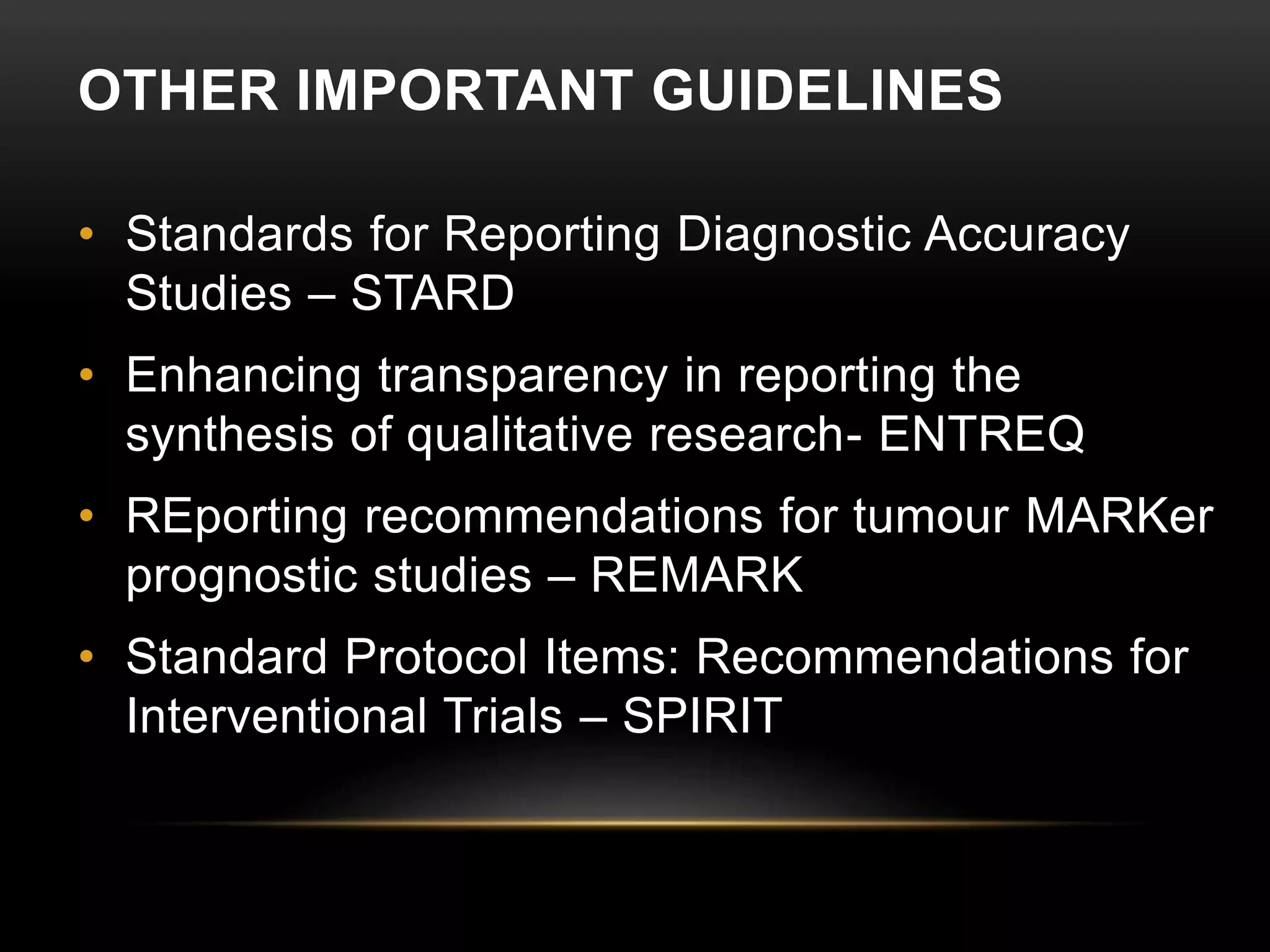 OTHER IMPORTANT GUIDELINES
• Standards for Reporting Diagnostic Accuracy
Studies – STARD
• Enhancing transparency in reporting the
synthesis of qualitative research- ENTREQ
• REporting recommendations for tumour MARKer
prognostic studies – REMARK
• Standard Protocol Items: Recommendations for
Interventional Trials – SPIRIT
 