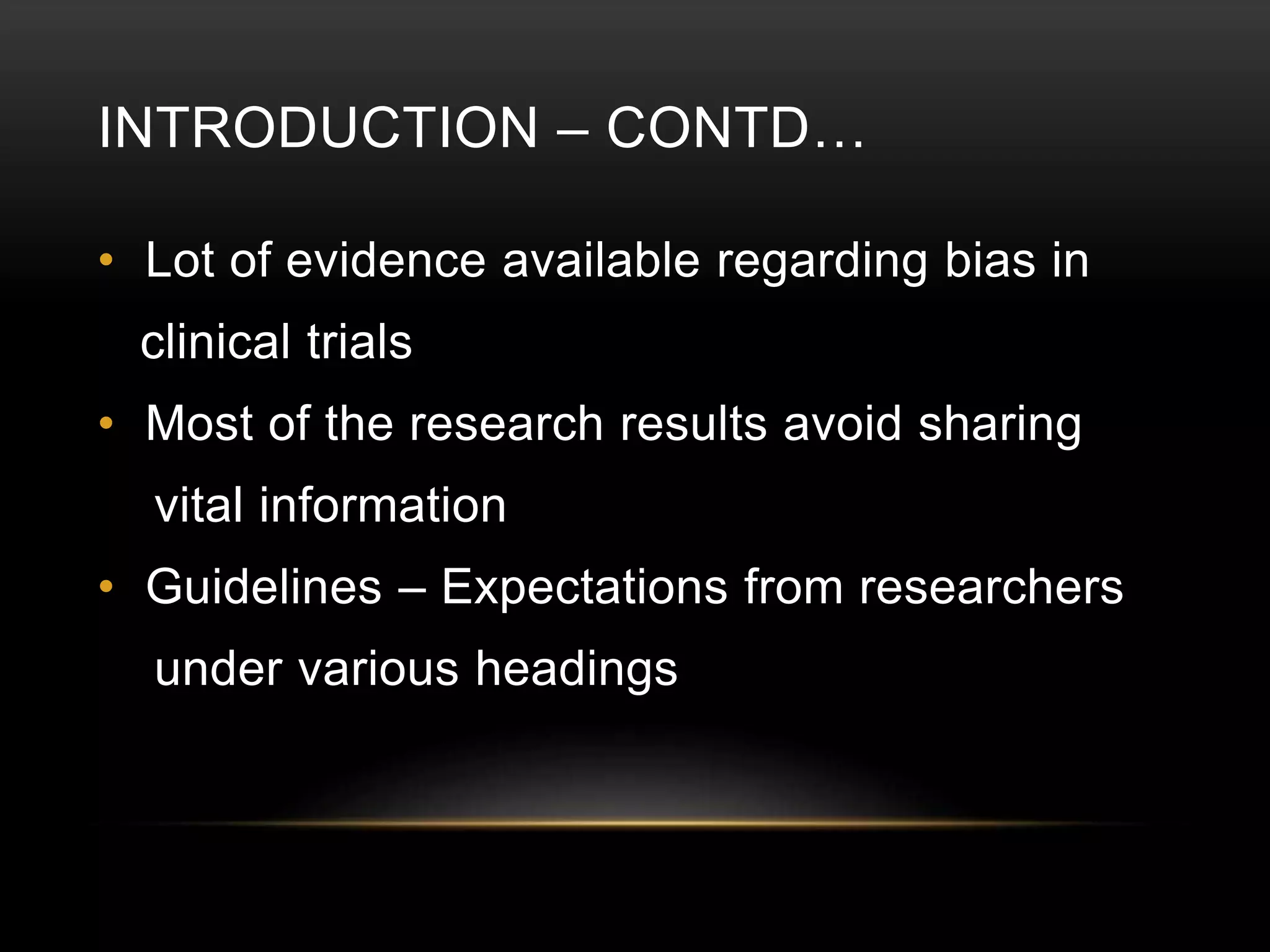 INTRODUCTION – CONTD…
• Lot of evidence available regarding bias in
clinical trials
• Most of the research results avoid sharing
vital information
• Guidelines – Expectations from researchers
under various headings
 