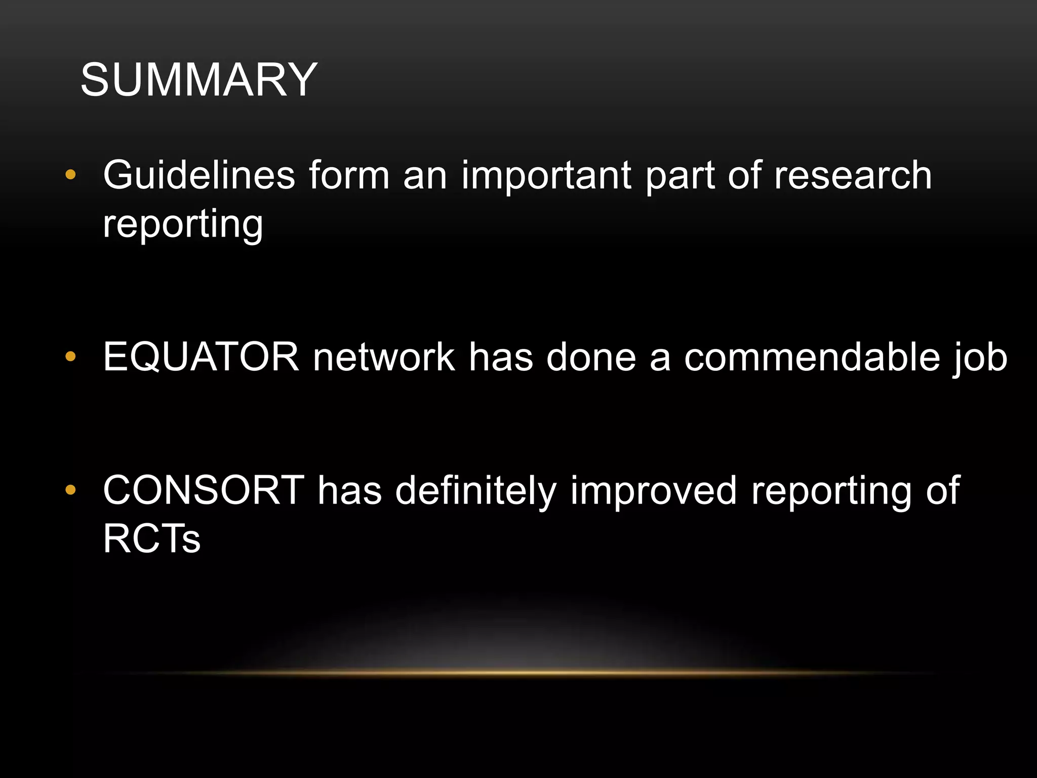 SUMMARY
• Guidelines form an important part of research
reporting
• EQUATOR network has done a commendable job
• CONSORT has definitely improved reporting of
RCTs
 