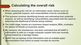 Calculating the overall risk
 When assessing the risk for an information asset, factors such as
threats, potential impacts, and vulnerabilities must be considered.
 This process involves identifying threats and estimating their potential
impacts, as well as identifying vulnerabilities associated with the asset to
determine the likelihood of threats being realized.
 The initial stage, known as a business impact analysis (BIA), evaluates
the impact of threats on business assets
 Ms. Jackson, the chairperson, has been reminded that all GANT’s
information is held on a single computer system that was recently
compromised by a teenage hacker.
 GANT has no backup of the information and no suitable paper
documentation from which to easily recreate its records.
 