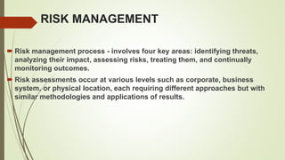 RISK MANAGEMENT
 Risk management process - involves four key areas: identifying threats,
analyzing their impact, assessing risks, treating them, and continually
monitoring outcomes.
 Risk assessments occur at various levels such as corporate, business
system, or physical location, each requiring different approaches but with
similar methodologies and applications of results.
 
