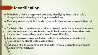 Identification
 To initiate a risk management process, identifying threats is crucial,
alongside understanding existing vulnerabilities.
 This may reveal multiple threats or consolidate various vulnerabilities into
one.
 Each identified threat is then evaluated based on its impact on the asset at
risk; for instance, a server breach could lead to service disruption, data
loss, or web page defacement, impacting profitability.
 Another approach involves listing critical organizational assets and
assessing potential threats against them.
 Subsequently, the resulting list of assets, threats, and potential impacts
guides further analysis.
 