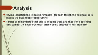Analysis
 Having identified the impact (or impacts) for each threat, the next task is to
assess the likelihood of it occurring.
 It must be remembered that this is ongoing work and that, if the patching
falls behind, the likelihood of an attack being successful will increase.
 