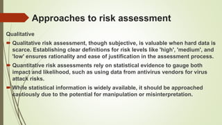 Approaches to risk assessment
Qualitative
 Qualitative risk assessment, though subjective, is valuable when hard data is
scarce. Establishing clear definitions for risk levels like 'high', 'medium', and
'low' ensures rationality and ease of justification in the assessment process.
 Quantitative risk assessments rely on statistical evidence to gauge both
impact and likelihood, such as using data from antivirus vendors for virus
attack risks.
 While statistical information is widely available, it should be approached
cautiously due to the potential for manipulation or misinterpretation.
 
