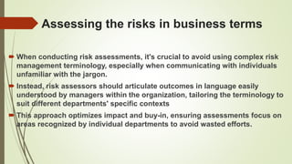 Assessing the risks in business terms
 When conducting risk assessments, it's crucial to avoid using complex risk
management terminology, especially when communicating with individuals
unfamiliar with the jargon.
 Instead, risk assessors should articulate outcomes in language easily
understood by managers within the organization, tailoring the terminology to
suit different departments' specific contexts
 This approach optimizes impact and buy-in, ensuring assessments focus on
areas recognized by individual departments to avoid wasted efforts.
 