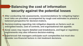 Balancing the cost of information
security against the potential losses
 After conducting risk assessments, recommendations for mitigating higher-
level risks are provided, accompanied by rough cost estimates to present a
balanced perspective for decision-makers.
 Decision-making regarding risk mitigation depends on factors such as
anticipated losses, cost of controls, and organizational risk appetite.
 Some cases may require detailed cost breakdowns, and legal or regulatory
requirements may also influence decision-making.
 Experienced risk managers anticipate such complexities but must also
consider non-financial factors in risk treatment decisions.
 