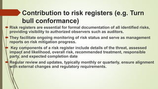 Contribution to risk registers (e.g. Turn
bull conformance)
 Risk registers are essential for formal documentation of all identified risks,
providing visibility to authorized observers such as auditors.
 They facilitate ongoing monitoring of risk status and serve as management
reports on risk mitigation progress.
 Key components of a risk register include details of the threat, assessed
impact and likelihood, overall risk, recommended treatment, responsible
party, and expected completion date
 Regular review and updates, typically monthly or quarterly, ensure alignment
with external changes and regulatory requirements.
 