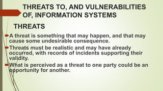 THREATS TO, AND VULNERABILITIES
OF, INFORMATION SYSTEMS
A threat is something that may happen, and that may
cause some undesirable consequence.
Threats must be realistic and may have already
occurred, with records of incidents supporting their
validity.
What is perceived as a threat to one party could be an
opportunity for another.
THREATS
 